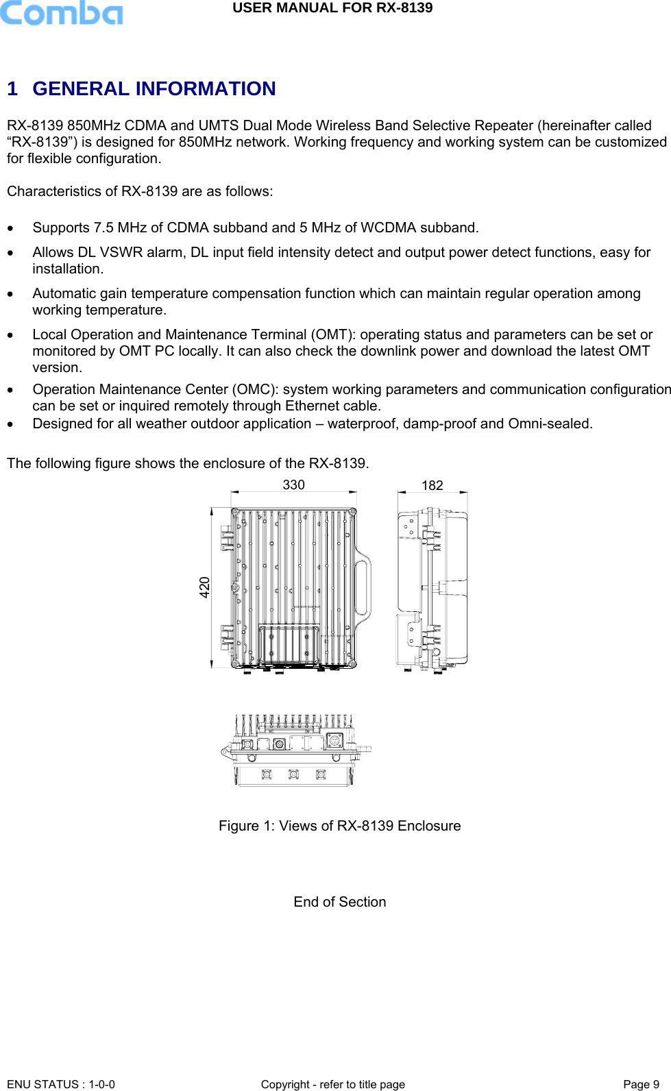 USER MANUAL FOR RX-8139    ENU STATUS : 1-0-0  Copyright - refer to title page  Page 9    1 GENERAL INFORMATION RX-8139 850MHz CDMA and UMTS Dual Mode Wireless Band Selective Repeater (hereinafter called “RX-8139”) is designed for 850MHz network. Working frequency and working system can be customized for flexible configuration.   Characteristics of RX-8139 are as follows:  •  Supports 7.5 MHz of CDMA subband and 5 MHz of WCDMA subband. •  Allows DL VSWR alarm, DL input field intensity detect and output power detect functions, easy for installation. •  Automatic gain temperature compensation function which can maintain regular operation among working temperature.  •  Local Operation and Maintenance Terminal (OMT): operating status and parameters can be set or monitored by OMT PC locally. It can also check the downlink power and download the latest OMT version. •  Operation Maintenance Center (OMC): system working parameters and communication configuration can be set or inquired remotely through Ethernet cable. •  Designed for all weather outdoor application – waterproof, damp-proof and Omni-sealed.  The following figure shows the enclosure of the RX-8139. 420330 182  Figure 1: Views of RX-8139 Enclosure    End of Section 