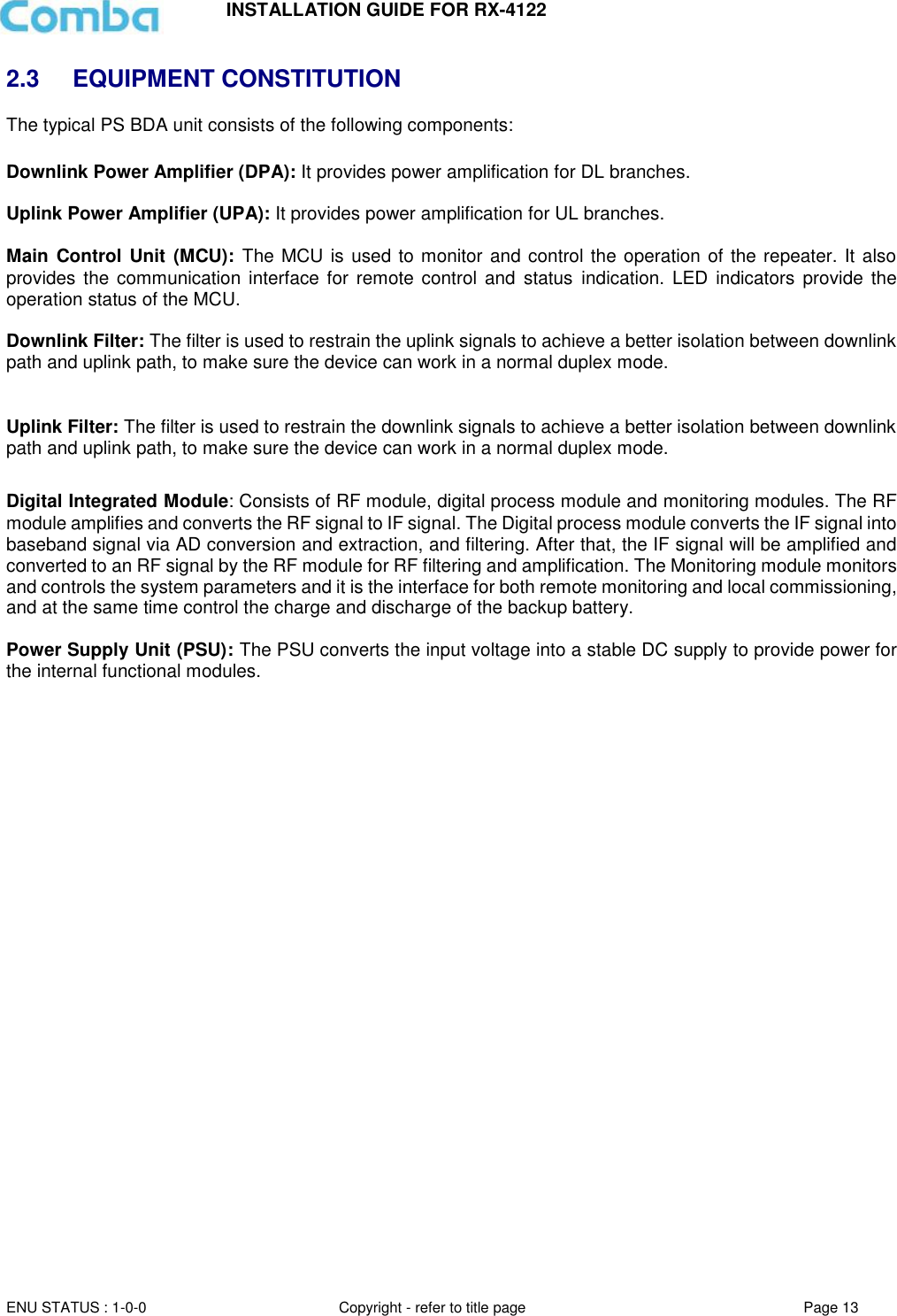 INSTALLATION GUIDE FOR RX-4122  ENU STATUS : 1-0-0 Copyright - refer to title page Page 13     2.3  EQUIPMENT CONSTITUTION The typical PS BDA unit consists of the following components:   Downlink Power Amplifier (DPA): It provides power amplification for DL branches.   Uplink Power Amplifier (UPA): It provides power amplification for UL branches.  Main  Control Unit  (MCU):  The MCU is used to monitor and control the operation of the repeater. It also provides  the communication interface  for  remote control  and  status indication. LED indicators provide the operation status of the MCU.  Downlink Filter: The filter is used to restrain the uplink signals to achieve a better isolation between downlink path and uplink path, to make sure the device can work in a normal duplex mode.  Uplink Filter: The filter is used to restrain the downlink signals to achieve a better isolation between downlink path and uplink path, to make sure the device can work in a normal duplex mode.  Digital Integrated Module: Consists of RF module, digital process module and monitoring modules. The RF module amplifies and converts the RF signal to IF signal. The Digital process module converts the IF signal into baseband signal via AD conversion and extraction, and filtering. After that, the IF signal will be amplified and converted to an RF signal by the RF module for RF filtering and amplification. The Monitoring module monitors and controls the system parameters and it is the interface for both remote monitoring and local commissioning, and at the same time control the charge and discharge of the backup battery.  Power Supply Unit (PSU): The PSU converts the input voltage into a stable DC supply to provide power for the internal functional modules.       