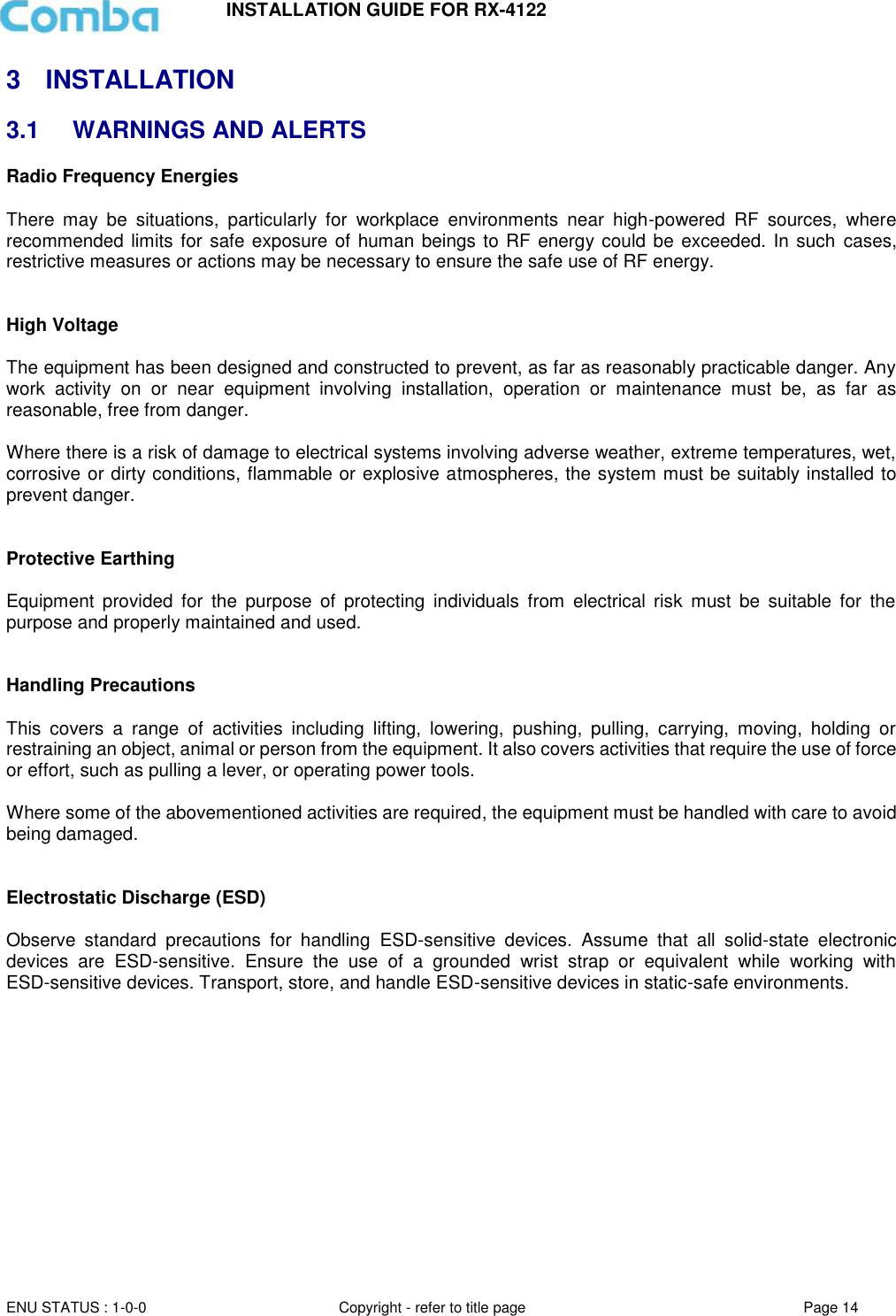 INSTALLATION GUIDE FOR RX-4122  ENU STATUS : 1-0-0 Copyright - refer to title page Page 14     3  INSTALLATION 3.1  WARNINGS AND ALERTS Radio Frequency Energies  There  may  be  situations,  particularly  for  workplace  environments  near  high-powered  RF  sources,  where recommended limits for safe exposure of human beings to RF  energy could be exceeded. In such  cases, restrictive measures or actions may be necessary to ensure the safe use of RF energy.   High Voltage  The equipment has been designed and constructed to prevent, as far as reasonably practicable danger. Any work  activity  on  or  near  equipment  involving  installation,  operation  or  maintenance  must  be,  as  far  as reasonable, free from danger.   Where there is a risk of damage to electrical systems involving adverse weather, extreme temperatures, wet, corrosive or dirty conditions, flammable or explosive atmospheres, the system must be suitably installed to prevent danger.   Protective Earthing  Equipment  provided  for  the  purpose  of  protecting  individuals  from  electrical  risk  must  be  suitable  for  the purpose and properly maintained and used.    Handling Precautions  This  covers  a  range  of  activities  including  lifting,  lowering,  pushing,  pulling,  carrying,  moving,  holding  or restraining an object, animal or person from the equipment. It also covers activities that require the use of force or effort, such as pulling a lever, or operating power tools.   Where some of the abovementioned activities are required, the equipment must be handled with care to avoid being damaged.   Electrostatic Discharge (ESD)  Observe  standard  precautions  for  handling  ESD-sensitive  devices.  Assume  that  all  solid-state  electronic devices  are  ESD-sensitive.  Ensure  the  use  of  a  grounded  wrist  strap  or  equivalent  while  working  with ESD-sensitive devices. Transport, store, and handle ESD-sensitive devices in static-safe environments.     