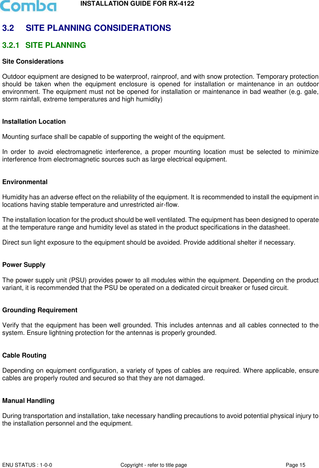 INSTALLATION GUIDE FOR RX-4122  ENU STATUS : 1-0-0 Copyright - refer to title page Page 15     3.2  SITE PLANNING CONSIDERATIONS 3.2.1  SITE PLANNING Site Considerations  Outdoor equipment are designed to be waterproof, rainproof, and with snow protection. Temporary protection should  be  taken  when  the  equipment  enclosure  is  opened  for  installation  or  maintenance  in  an  outdoor environment. The equipment must not be opened for installation or maintenance in bad weather (e.g. gale, storm rainfall, extreme temperatures and high humidity)   Installation Location  Mounting surface shall be capable of supporting the weight of the equipment.  In  order  to  avoid  electromagnetic  interference,  a  proper  mounting  location  must  be  selected  to  minimize interference from electromagnetic sources such as large electrical equipment.   Environmental  Humidity has an adverse effect on the reliability of the equipment. It is recommended to install the equipment in locations having stable temperature and unrestricted air-flow.   The installation location for the product should be well ventilated. The equipment has been designed to operate at the temperature range and humidity level as stated in the product specifications in the datasheet.  Direct sun light exposure to the equipment should be avoided. Provide additional shelter if necessary.   Power Supply  The power supply unit (PSU) provides power to all modules within the equipment. Depending on the product variant, it is recommended that the PSU be operated on a dedicated circuit breaker or fused circuit.   Grounding Requirement  Verify that the equipment has been well grounded. This includes antennas and all cables connected to the system. Ensure lightning protection for the antennas is properly grounded.    Cable Routing  Depending on equipment configuration, a variety of types of cables are required. Where applicable, ensure cables are properly routed and secured so that they are not damaged.   Manual Handling  During transportation and installation, take necessary handling precautions to avoid potential physical injury to the installation personnel and the equipment.     