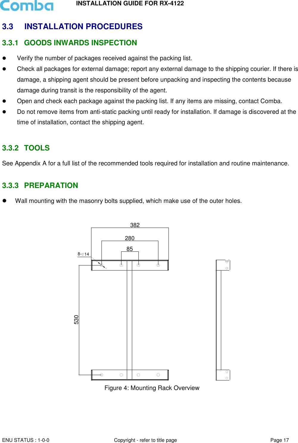 INSTALLATION GUIDE FOR RX-4122  ENU STATUS : 1-0-0 Copyright - refer to title page Page 17     3.3  INSTALLATION PROCEDURES 3.3.1  GOODS INWARDS INSPECTION  Verify the number of packages received against the packing list.   Check all packages for external damage; report any external damage to the shipping courier. If there is damage, a shipping agent should be present before unpacking and inspecting the contents because damage during transit is the responsibility of the agent.   Open and check each package against the packing list. If any items are missing, contact Comba.   Do not remove items from anti-static packing until ready for installation. If damage is discovered at the time of installation, contact the shipping agent.   3.3.2  TOOLS See Appendix A for a full list of the recommended tools required for installation and routine maintenance.   3.3.3  PREPARATION   Wall mounting with the masonry bolts supplied, which make use of the outer holes.  382280858- 14530 Figure 4: Mounting Rack Overview       