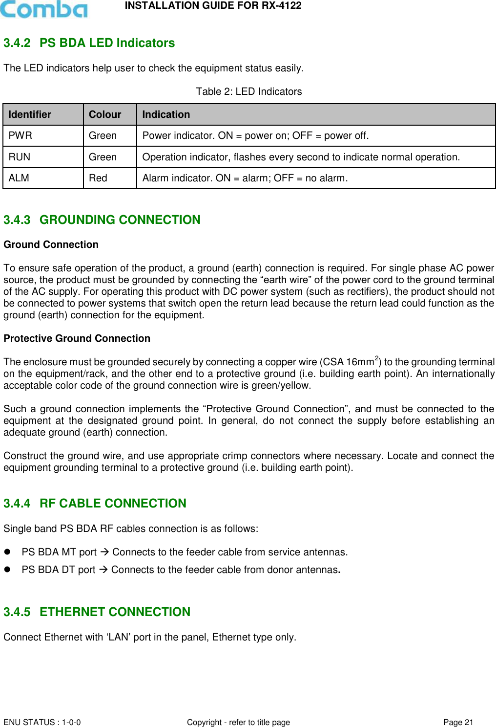 INSTALLATION GUIDE FOR RX-4122  ENU STATUS : 1-0-0 Copyright - refer to title page Page 21     3.4.2  PS BDA LED Indicators The LED indicators help user to check the equipment status easily.   Table 2: LED Indicators Identifier Colour Indication PWR Green Power indicator. ON = power on; OFF = power off.  RUN Green Operation indicator, flashes every second to indicate normal operation. ALM Red Alarm indicator. ON = alarm; OFF = no alarm.   3.4.3  GROUNDING CONNECTION Ground Connection  To ensure safe operation of the product, a ground (earth) connection is required. For single phase AC power source, the product must be grounded by connecting the “earth wire” of the power cord to the ground terminal of the AC supply. For operating this product with DC power system (such as rectifiers), the product should not be connected to power systems that switch open the return lead because the return lead could function as the ground (earth) connection for the equipment.   Protective Ground Connection  The enclosure must be grounded securely by connecting a copper wire (CSA 16mm2) to the grounding terminal on the equipment/rack, and the other end to a protective ground (i.e. building earth point). An internationally acceptable color code of the ground connection wire is green/yellow.   Such a  ground  connection  implements the “Protective  Ground  Connection”, and must be connected to  the equipment  at  the  designated  ground  point.  In  general,  do  not  connect  the  supply  before  establishing  an adequate ground (earth) connection.  Construct the ground wire, and use appropriate crimp connectors where necessary. Locate and connect the equipment grounding terminal to a protective ground (i.e. building earth point).   3.4.4  RF CABLE CONNECTION Single band PS BDA RF cables connection is as follows:    PS BDA MT port  Connects to the feeder cable from service antennas.  PS BDA DT port  Connects to the feeder cable from donor antennas.   3.4.5  ETHERNET CONNECTION Connect Ethernet with ‘LAN’ port in the panel, Ethernet type only.       