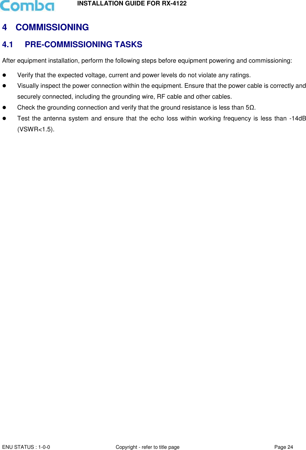 INSTALLATION GUIDE FOR RX-4122  ENU STATUS : 1-0-0 Copyright - refer to title page Page 24     4  COMMISSIONING  4.1 PRE-COMMISSIONING TASKS After equipment installation, perform the following steps before equipment powering and commissioning:   Verify that the expected voltage, current and power levels do not violate any ratings.   Visually inspect the power connection within the equipment. Ensure that the power cable is correctly and securely connected, including the grounding wire, RF cable and other cables.   Check the grounding connection and verify that the ground resistance is less than 5Ω.  Test the antenna system and ensure  that the echo loss within working frequency is less  than  -14dB (VSWR&lt;1.5).      