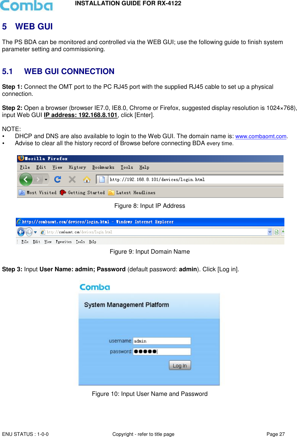 INSTALLATION GUIDE FOR RX-4122  ENU STATUS : 1-0-0 Copyright - refer to title page Page 27     5  WEB GUI The PS BDA can be monitored and controlled via the WEB GUI; use the following guide to finish system parameter setting and commissioning.    5.1  WEB GUI CONNECTION Step 1: Connect the OMT port to the PC RJ45 port with the supplied RJ45 cable to set up a physical connection.  Step 2: Open a browser (browser IE7.0, IE8.0, Chrome or Firefox, suggested display resolution is 1024×768), input Web GUI IP address: 192.168.8.101, click [Enter].  NOTE:   DHCP and DNS are also available to login to the Web GUI. The domain name is: www.combaomt.com.  Advise to clear all the history record of Browse before connecting BDA every time.     Figure 8: Input IP Address   Figure 9: Input Domain Name  Step 3: Input User Name: admin; Password (default password: admin). Click [Log in].    Figure 10: Input User Name and Password    