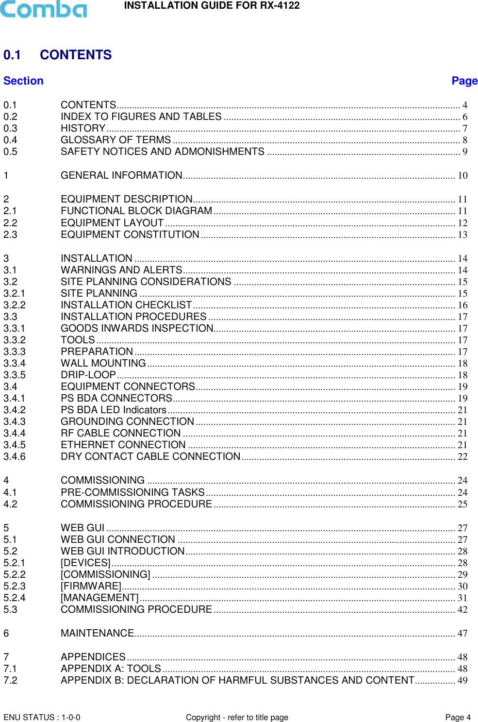 INSTALLATION GUIDE FOR RX-4122  ENU STATUS : 1-0-0 Copyright - refer to title page Page 4      0.1  CONTENTS Section Page 0.1 CONTENTS ....................................................................................................................................... 4 0.2 INDEX TO FIGURES AND TABLES ............................................................................................. 6 0.3 HISTORY ........................................................................................................................................... 7 0.4 GLOSSARY OF TERMS ................................................................................................................. 8 0.5 SAFETY NOTICES AND ADMONISHMENTS ............................................................................ 9 1 GENERAL INFORMATION ........................................................................................................... 10 2 EQUIPMENT DESCRIPTION ....................................................................................................... 11 2.1 FUNCTIONAL BLOCK DIAGRAM ............................................................................................... 11 2.2 EQUIPMENT LAYOUT .................................................................................................................. 12 2.3 EQUIPMENT CONSTITUTION .................................................................................................... 13 3 INSTALLATION .............................................................................................................................. 14 3.1 WARNINGS AND ALERTS ........................................................................................................... 14 3.2 SITE PLANNING CONSIDERATIONS ....................................................................................... 15 3.2.1 SITE PLANNING ............................................................................................................................ 15 3.2.2 INSTALLATION CHECKLIST ....................................................................................................... 16 3.3 INSTALLATION PROCEDURES ................................................................................................. 17 3.3.1 GOODS INWARDS INSPECTION............................................................................................... 17 3.3.2 TOOLS ............................................................................................................................................. 17 3.3.3 PREPARATION .............................................................................................................................. 17 3.3.4 WALL MOUNTING ......................................................................................................................... 18 3.3.5 DRIP-LOOP ..................................................................................................................................... 18 3.4 EQUIPMENT CONNECTORS ...................................................................................................... 19 3.4.1 PS BDA CONNECTORS ............................................................................................................... 19 3.4.2 PS BDA LED Indicators ................................................................................................................. 21 3.4.3 GROUNDING CONNECTION ...................................................................................................... 21 3.4.4 RF CABLE CONNECTION ........................................................................................................... 21 3.4.5 ETHERNET CONNECTION ......................................................................................................... 21 3.4.6 DRY CONTACT CABLE CONNECTION .................................................................................... 22 4 COMMISSIONING ......................................................................................................................... 24 4.1 PRE-COMMISSIONING TASKS .................................................................................................. 24 4.2 COMMISSIONING PROCEDURE ............................................................................................... 25 5 WEB GUI ......................................................................................................................................... 27 5.1 WEB GUI CONNECTION ............................................................................................................. 27 5.2 WEB GUI INTRODUCTION .......................................................................................................... 28 5.2.1 [DEVICES] ....................................................................................................................................... 28 5.2.2 [COMMISSIONING] ....................................................................................................................... 29 5.2.3 [FIRMWARE] ................................................................................................................................... 30 5.2.4 [MANAGEMENT] ............................................................................................................................ 31 5.3 COMMISSIONING PROCEDURE ............................................................................................... 42 6 MAINTENANCE .............................................................................................................................. 47 7 APPENDICES ................................................................................................................................. 48 7.1 APPENDIX A: TOOLS ................................................................................................................... 48 7.2 APPENDIX B: DECLARATION OF HARMFUL SUBSTANCES AND CONTENT ................ 49 