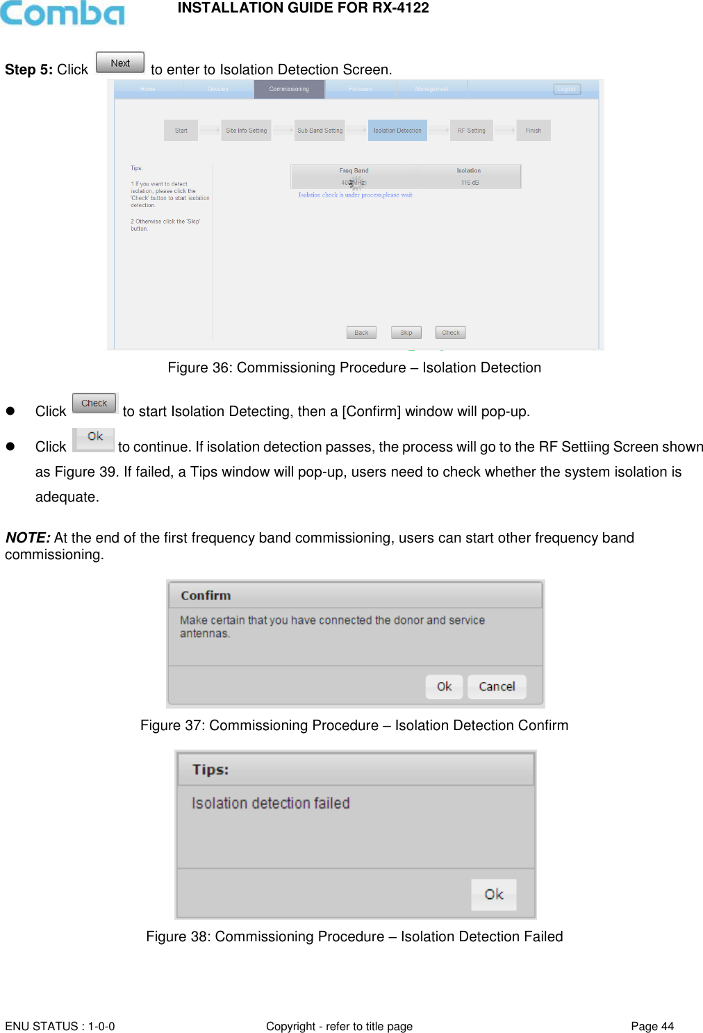 INSTALLATION GUIDE FOR RX-4122  ENU STATUS : 1-0-0 Copyright - refer to title page Page 44     Step 5: Click   to enter to Isolation Detection Screen.  Figure 36: Commissioning Procedure – Isolation Detection    Click   to start Isolation Detecting, then a [Confirm] window will pop-up.   Click   to continue. If isolation detection passes, the process will go to the RF Settiing Screen shown as Figure 39. If failed, a Tips window will pop-up, users need to check whether the system isolation is adequate.  NOTE: At the end of the first frequency band commissioning, users can start other frequency band commissioning.    Figure 37: Commissioning Procedure – Isolation Detection Confirm   Figure 38: Commissioning Procedure – Isolation Detection Failed   