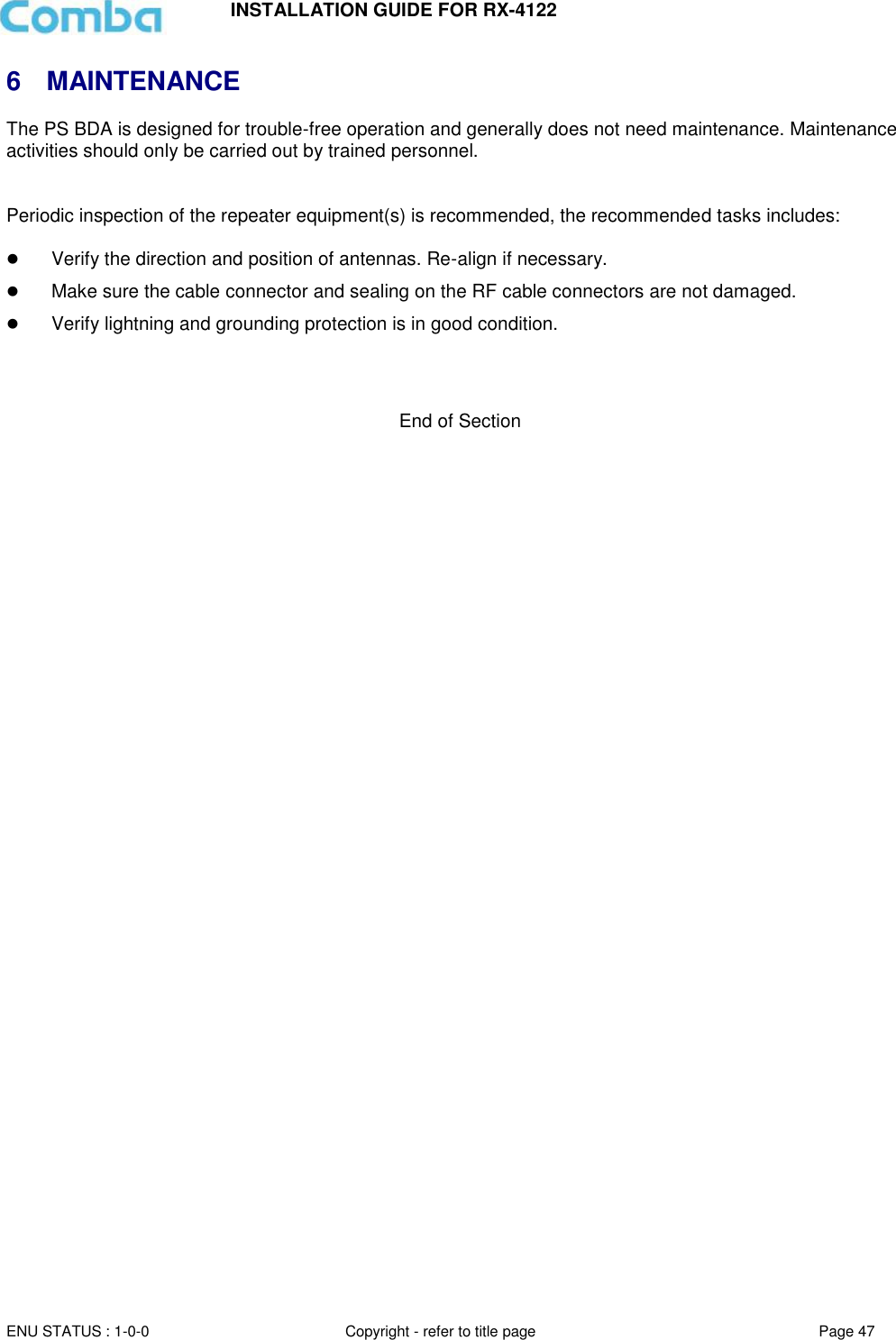 INSTALLATION GUIDE FOR RX-4122  ENU STATUS : 1-0-0 Copyright - refer to title page Page 47     6  MAINTENANCE The PS BDA is designed for trouble-free operation and generally does not need maintenance. Maintenance activities should only be carried out by trained personnel.   Periodic inspection of the repeater equipment(s) is recommended, the recommended tasks includes:    Verify the direction and position of antennas. Re-align if necessary.  Make sure the cable connector and sealing on the RF cable connectors are not damaged.   Verify lightning and grounding protection is in good condition.    End of Section  