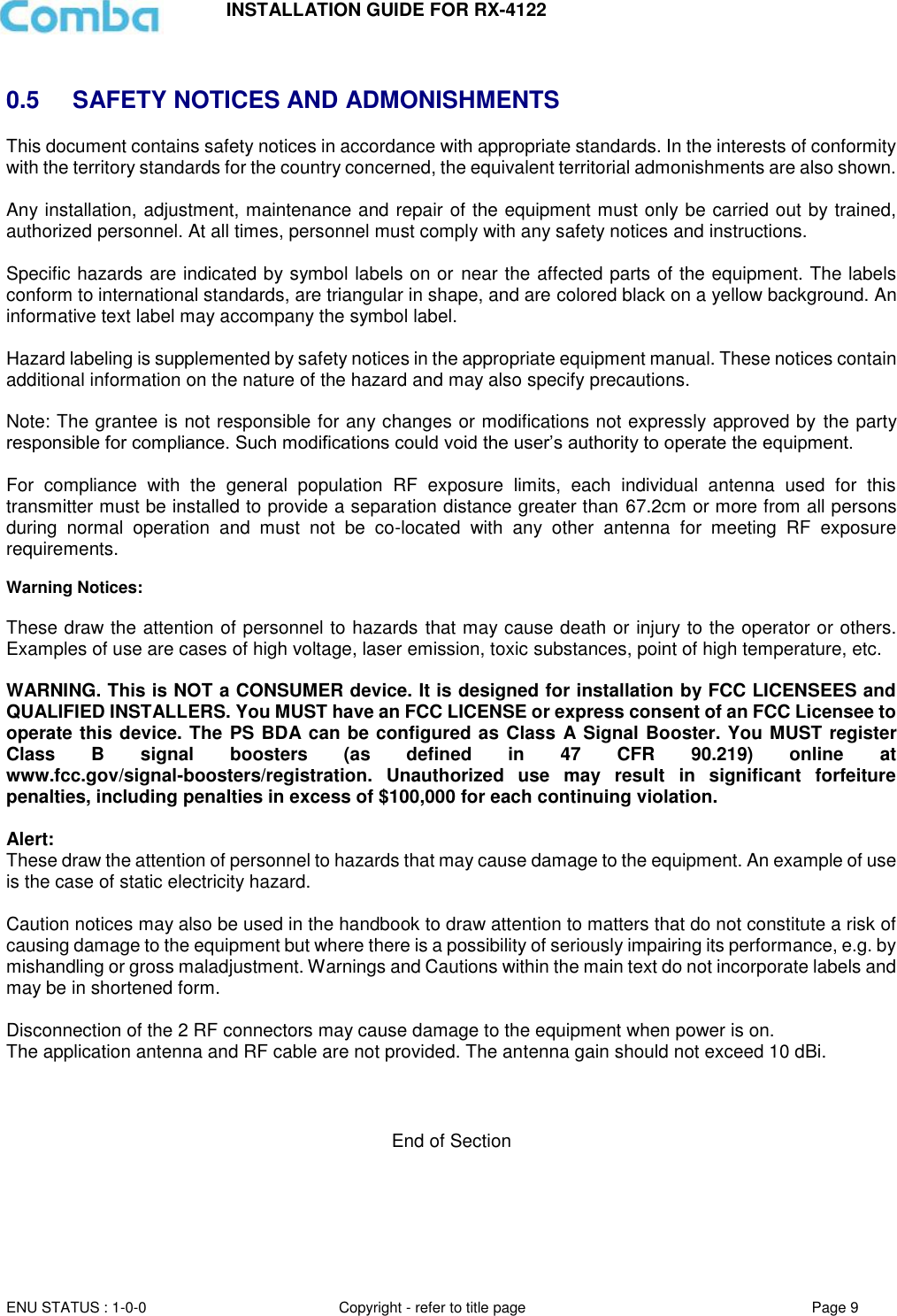 INSTALLATION GUIDE FOR RX-4122  ENU STATUS : 1-0-0 Copyright - refer to title page Page 9      0.5  SAFETY NOTICES AND ADMONISHMENTS This document contains safety notices in accordance with appropriate standards. In the interests of conformity with the territory standards for the country concerned, the equivalent territorial admonishments are also shown.  Any installation, adjustment, maintenance and repair of the equipment must only be carried out by trained, authorized personnel. At all times, personnel must comply with any safety notices and instructions.  Specific hazards are indicated by symbol labels on or near the affected parts of the equipment. The labels conform to international standards, are triangular in shape, and are colored black on a yellow background. An informative text label may accompany the symbol label.  Hazard labeling is supplemented by safety notices in the appropriate equipment manual. These notices contain additional information on the nature of the hazard and may also specify precautions.   Note: The grantee is not responsible for any changes or modifications not expressly approved by the party responsible for compliance. Such modifications could void the user’s authority to operate the equipment.   For  compliance  with  the  general  population  RF  exposure  limits,  each  individual  antenna  used  for  this transmitter must be installed to provide a separation distance greater than 67.2cm or more from all persons during  normal  operation  and  must  not  be  co-located  with  any  other  antenna  for  meeting  RF  exposure requirements.  Warning Notices:  These draw the attention of personnel to hazards that may cause death or injury to the operator or others. Examples of use are cases of high voltage, laser emission, toxic substances, point of high temperature, etc.  WARNING. This is NOT a CONSUMER device. It is designed for installation by FCC LICENSEES and QUALIFIED INSTALLERS. You MUST have an FCC LICENSE or express consent of an FCC Licensee to operate this device. The PS BDA can be configured as Class A Signal Booster. You MUST register Class  B  signal  boosters  (as  defined  in  47  CFR  90.219)  online  at www.fcc.gov/signal-boosters/registration.  Unauthorized  use  may  result  in  significant  forfeiture penalties, including penalties in excess of $100,000 for each continuing violation.  Alert:  These draw the attention of personnel to hazards that may cause damage to the equipment. An example of use is the case of static electricity hazard.   Caution notices may also be used in the handbook to draw attention to matters that do not constitute a risk of causing damage to the equipment but where there is a possibility of seriously impairing its performance, e.g. by mishandling or gross maladjustment. Warnings and Cautions within the main text do not incorporate labels and may be in shortened form.   Disconnection of the 2 RF connectors may cause damage to the equipment when power is on.  The application antenna and RF cable are not provided. The antenna gain should not exceed 10 dBi.      End of Section   