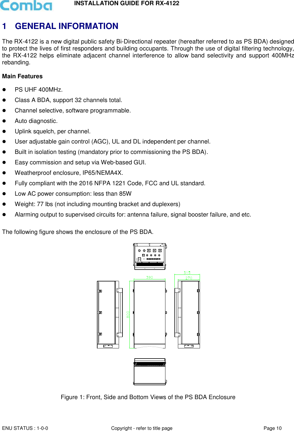 INSTALLATION GUIDE FOR RX-4122  ENU STATUS : 1-0-0 Copyright - refer to title page Page 10     1  GENERAL INFORMATION The RX-4122 is a new digital public safety Bi-Directional repeater (hereafter referred to as PS BDA) designed to protect the lives of first responders and building occupants. Through the use of digital filtering technology, the  RX-4122  helps eliminate  adjacent  channel interference  to  allow  band selectivity and  support  400MHz rebanding.   Main Features   PS UHF 400MHz.  Class A BDA, support 32 channels total.  Channel selective, software programmable.  Auto diagnostic.  Uplink squelch, per channel.  User adjustable gain control (AGC), UL and DL independent per channel.  Built in isolation testing (mandatory prior to commissioning the PS BDA).  Easy commission and setup via Web-based GUI.  Weatherproof enclosure, IP65/NEMA4X.  Fully compliant with the 2016 NFPA 1221 Code, FCC and UL standard.  Low AC power consumption: less than 85W  Weight: 77 lbs (not including mounting bracket and duplexers)   Alarming output to supervised circuits for: antenna failure, signal booster failure, and etc.  The following figure shows the enclosure of the PS BDA.    Figure 1: Front, Side and Bottom Views of the PS BDA Enclosure   