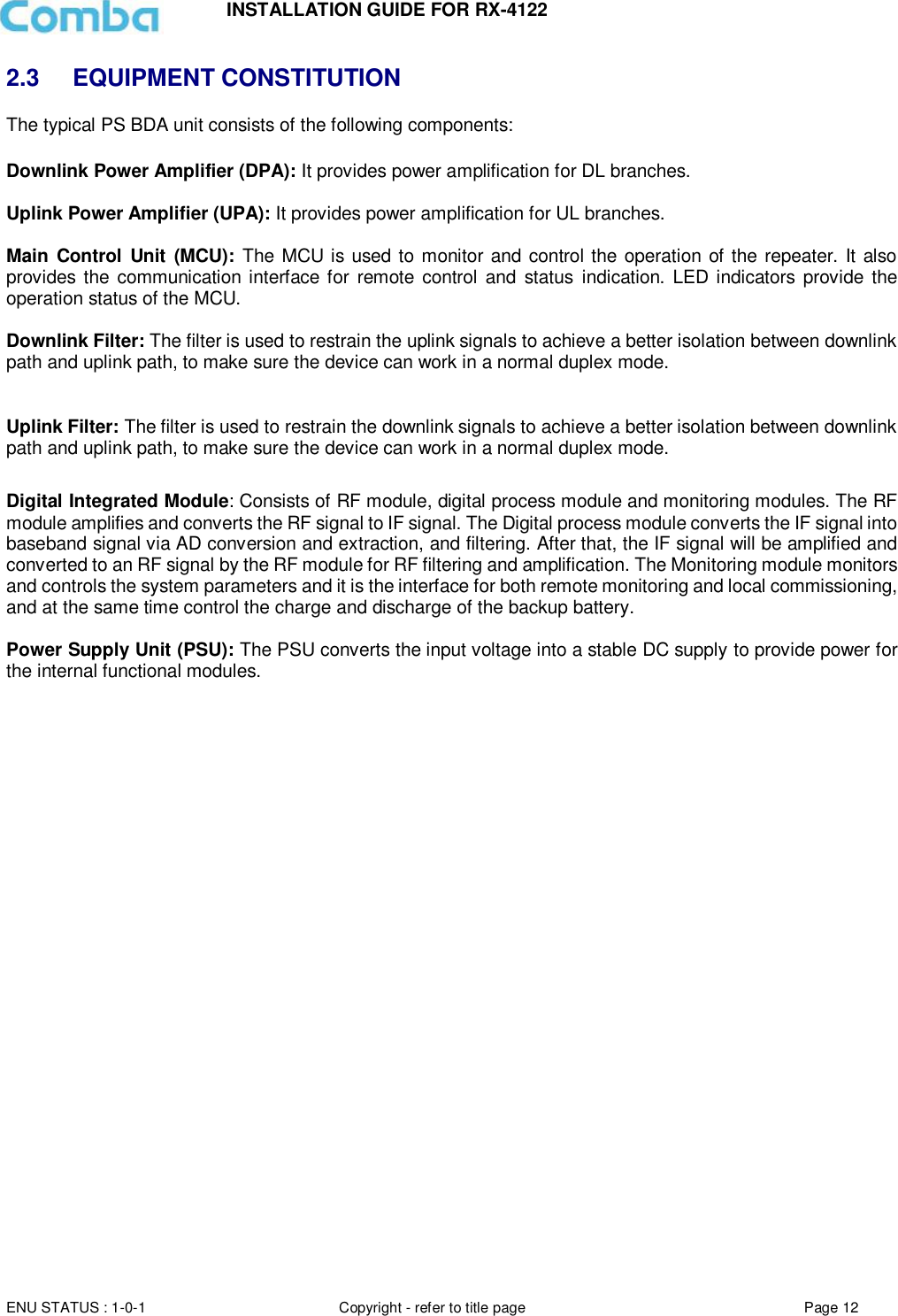 INSTALLATION GUIDE FOR RX-4122  ENU STATUS : 1-0-1 Copyright - refer to title page Page 12     2.3 EQUIPMENT CONSTITUTION The typical PS BDA unit consists of the following components:   Downlink Power Amplifier (DPA): It provides power amplification for DL branches.   Uplink Power Amplifier (UPA): It provides power amplification for UL branches.  Main Control  Unit  (MCU):  The MCU is used to monitor and control the operation of the repeater. It also provides  the communication interface for remote control  and  status indication. LED indicators provide the operation status of the MCU.  Downlink Filter: The filter is used to restrain the uplink signals to achieve a better isolation between downlink path and uplink path, to make sure the device can work in a normal duplex mode.  Uplink Filter: The filter is used to restrain the downlink signals to achieve a better isolation between downlink path and uplink path, to make sure the device can work in a normal duplex mode.  Digital Integrated Module: Consists of RF module, digital process module and monitoring modules. The RF module amplifies and converts the RF signal to IF signal. The Digital process module converts the IF signal into baseband signal via AD conversion and extraction, and filtering. After that, the IF signal will be amplified and converted to an RF signal by the RF module for RF filtering and amplification. The Monitoring module monitors and controls the system parameters and it is the interface for both remote monitoring and local commissioning, and at the same time control the charge and discharge of the backup battery.  Power Supply Unit (PSU): The PSU converts the input voltage into a stable DC supply to provide power for the internal functional modules.       
