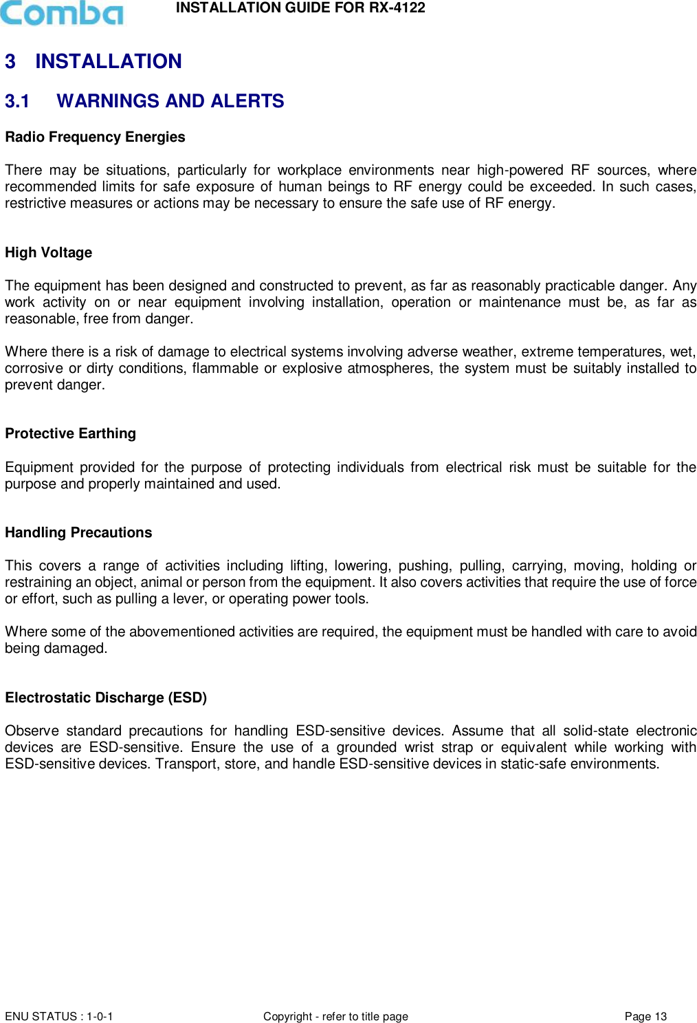 INSTALLATION GUIDE FOR RX-4122  ENU STATUS : 1-0-1 Copyright - refer to title page Page 13     3  INSTALLATION 3.1  WARNINGS AND ALERTS Radio Frequency Energies  There  may  be  situations,  particularly  for  workplace  environments  near  high-powered  RF  sources,  where recommended limits for safe exposure of human beings to RF energy could be exceeded. In such cases, restrictive measures or actions may be necessary to ensure the safe use of RF energy.   High Voltage  The equipment has been designed and constructed to prevent, as far as reasonably practicable danger. Any work  activity  on  or  near  equipment  involving  installation,  operation  or  maintenance  must  be,  as  far  as reasonable, free from danger.   Where there is a risk of damage to electrical systems involving adverse weather, extreme temperatures, wet, corrosive or dirty conditions, flammable or explosive atmospheres, the system must be suitably installed to prevent danger.   Protective Earthing  Equipment  provided for  the  purpose  of  protecting individuals from  electrical  risk must  be  suitable  for the purpose and properly maintained and used.    Handling Precautions  This  covers  a  range  of  activities  including  lifting,  lowering,  pushing,  pulling,  carrying,  moving,  holding  or restraining an object, animal or person from the equipment. It also covers activities that require the use of force or effort, such as pulling a lever, or operating power tools.   Where some of the abovementioned activities are required, the equipment must be handled with care to avoid being damaged.   Electrostatic Discharge (ESD)  Observe  standard  precautions  for  handling  ESD-sensitive  devices.  Assume  that  all  solid-state  electronic devices  are  ESD-sensitive.  Ensure  the  use  of  a  grounded  wrist  strap  or  equivalent  while  working  with ESD-sensitive devices. Transport, store, and handle ESD-sensitive devices in static-safe environments.     