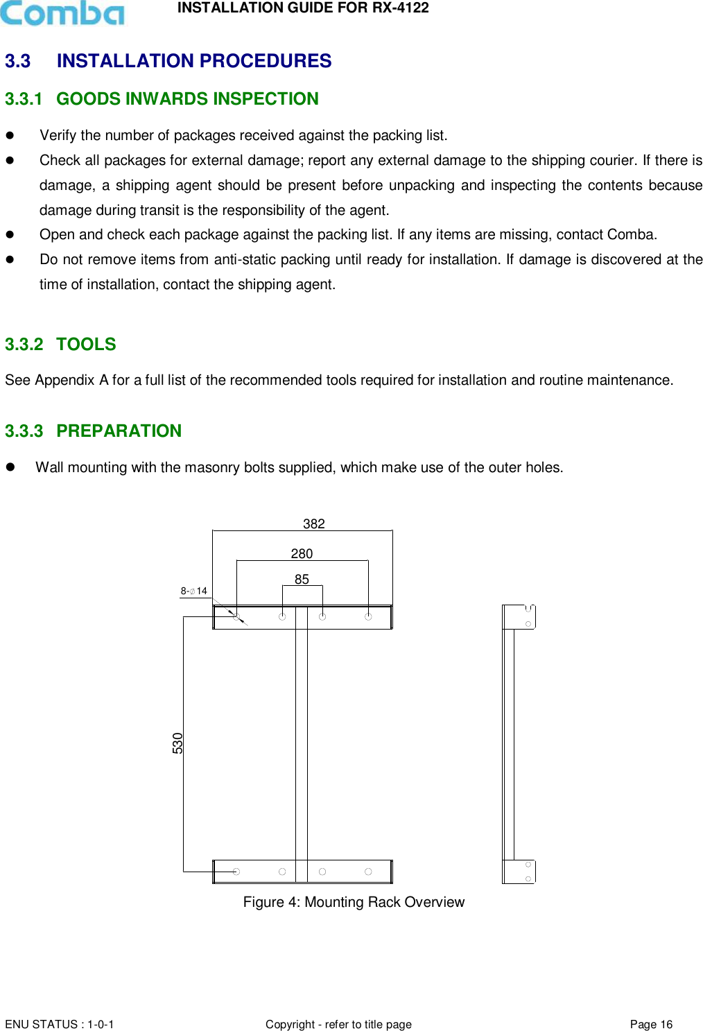 INSTALLATION GUIDE FOR RX-4122  ENU STATUS : 1-0-1 Copyright - refer to title page Page 16     3.3  INSTALLATION PROCEDURES 3.3.1  GOODS INWARDS INSPECTION  Verify the number of packages received against the packing list.   Check all packages for external damage; report any external damage to the shipping courier. If there is damage,  a  shipping agent should be  present before unpacking and inspecting the contents because damage during transit is the responsibility of the agent.   Open and check each package against the packing list. If any items are missing, contact Comba.   Do not remove items from anti-static packing until ready for installation. If damage is discovered at the time of installation, contact the shipping agent.   3.3.2  TOOLS See Appendix A for a full list of the recommended tools required for installation and routine maintenance.   3.3.3  PREPARATION   Wall mounting with the masonry bolts supplied, which make use of the outer holes.  382280858- 14530 Figure 4: Mounting Rack Overview       