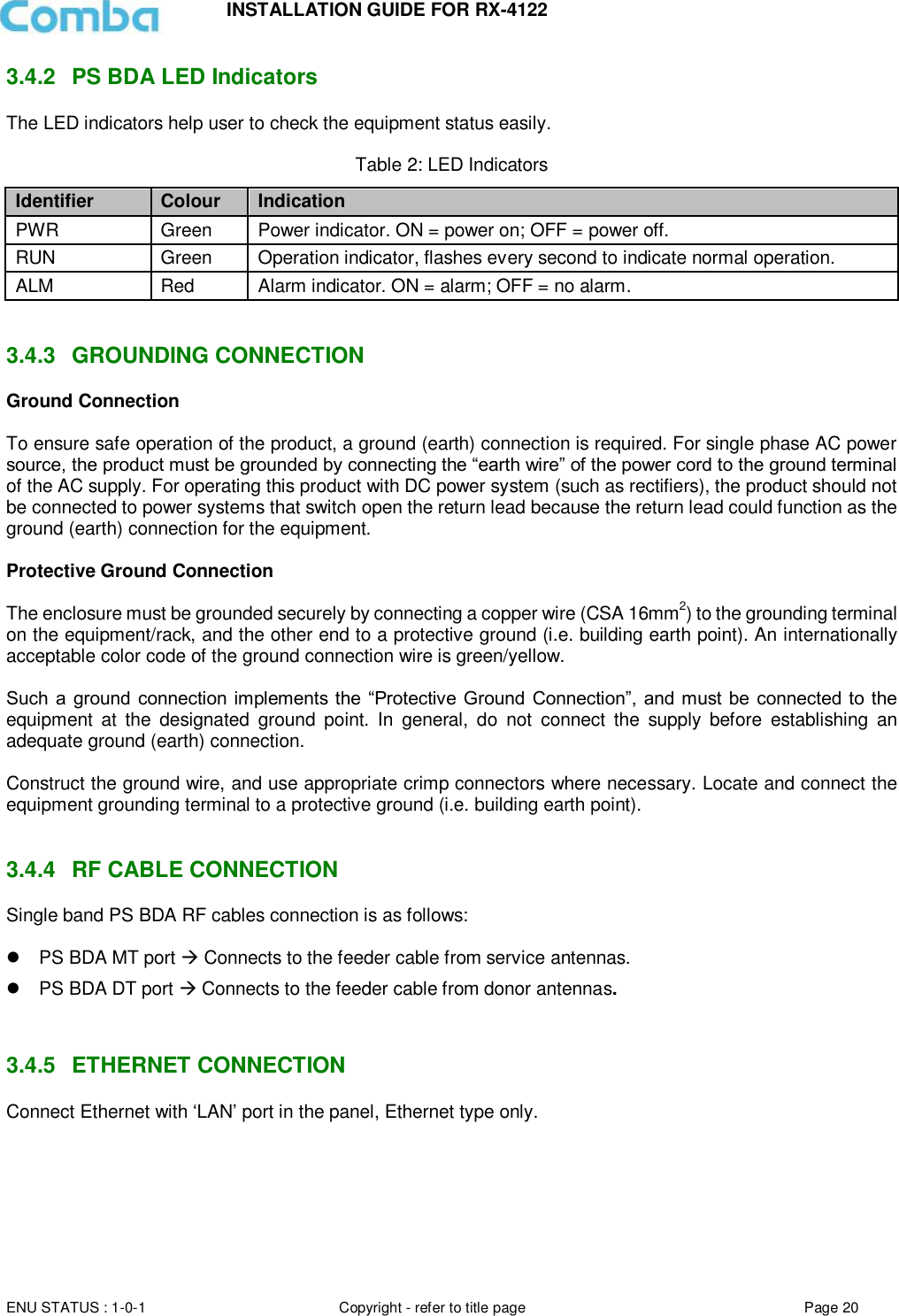 INSTALLATION GUIDE FOR RX-4122  ENU STATUS : 1-0-1 Copyright - refer to title page Page 20     3.4.2  PS BDA LED Indicators The LED indicators help user to check the equipment status easily.   Table 2: LED Indicators Identifier Colour Indication PWR Green Power indicator. ON = power on; OFF = power off.  RUN Green Operation indicator, flashes every second to indicate normal operation. ALM Red Alarm indicator. ON = alarm; OFF = no alarm.   3.4.3  GROUNDING CONNECTION Ground Connection  To ensure safe operation of the product, a ground (earth) connection is required. For single phase AC power source, the product must be grounded by connecting the “earth wire” of the power cord to the ground terminal of the AC supply. For operating this product with DC power system (such as rectifiers), the product should not be connected to power systems that switch open the return lead because the return lead could function as the ground (earth) connection for the equipment.   Protective Ground Connection  The enclosure must be grounded securely by connecting a copper wire (CSA 16mm2) to the grounding terminal on the equipment/rack, and the other end to a protective ground (i.e. building earth point). An internationally acceptable color code of the ground connection wire is green/yellow.   Such a  ground connection  implements the “Protective Ground  Connection”,  and must  be  connected  to the equipment  at  the  designated  ground  point.  In  general,  do  not  connect  the  supply  before  establishing  an adequate ground (earth) connection.  Construct the ground wire, and use appropriate crimp connectors where necessary. Locate and connect the equipment grounding terminal to a protective ground (i.e. building earth point).   3.4.4  RF CABLE CONNECTION Single band PS BDA RF cables connection is as follows:    PS BDA MT port  Connects to the feeder cable from service antennas.  PS BDA DT port  Connects to the feeder cable from donor antennas.   3.4.5  ETHERNET CONNECTION Connect Ethernet with ‘LAN’ port in the panel, Ethernet type only.       