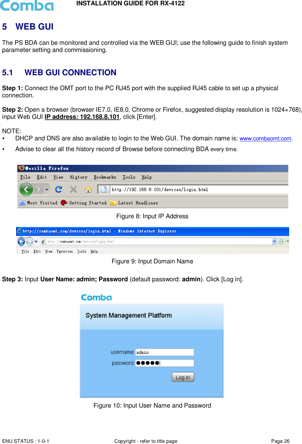 INSTALLATION GUIDE FOR RX-4122  ENU STATUS : 1-0-1 Copyright - refer to title page Page 26     5  WEB GUI The PS BDA can be monitored and controlled via the WEB GUI; use the following guide to finish system parameter setting and commissioning.    5.1  WEB GUI CONNECTION Step 1: Connect the OMT port to the PC RJ45 port with the supplied RJ45 cable to set up a physical connection.  Step 2: Open a browser (browser IE7.0, IE8.0, Chrome or Firefox, suggested display resolution is 1024×768), input Web GUI IP address: 192.168.8.101, click [Enter].  NOTE:   DHCP and DNS are also available to login to the Web GUI. The domain name is: www.combaomt.com.  Advise to clear all the history record of Browse before connecting BDA every time.     Figure 8: Input IP Address   Figure 9: Input Domain Name  Step 3: Input User Name: admin; Password (default password: admin). Click [Log in].    Figure 10: Input User Name and Password   