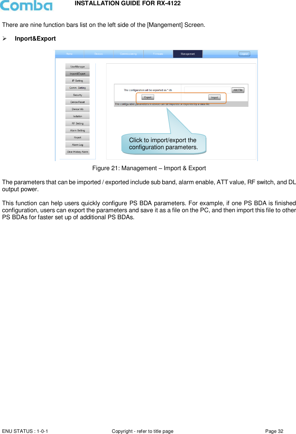 INSTALLATION GUIDE FOR RX-4122  ENU STATUS : 1-0-1 Copyright - refer to title page Page 32     There are nine function bars list on the left side of the [Mangement] Screen.    Inport&amp;Export   Figure 21: Management – Import &amp; Export  The parameters that can be imported / exported include sub band, alarm enable, ATT value, RF switch, and DL output power.  This function can help users quickly configure PS BDA parameters. For example, if one PS BDA is finished configuration, users can export the parameters and save it as a file on the PC, and then import this file to other PS BDAs for faster set up of additional PS BDAs.      Click to import/export the configuration parameters. 