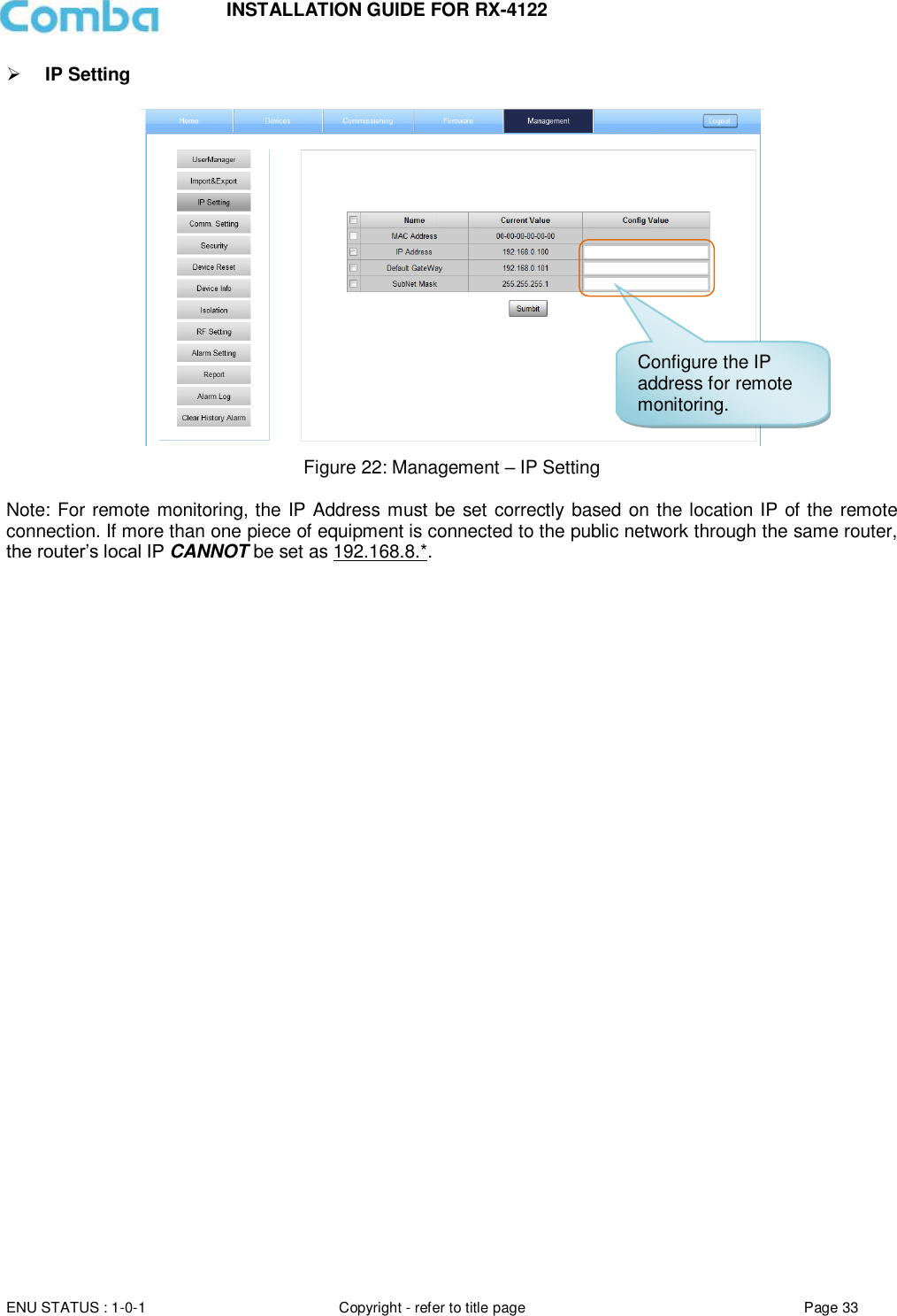 INSTALLATION GUIDE FOR RX-4122  ENU STATUS : 1-0-1 Copyright - refer to title page Page 33      IP Setting    Figure 22: Management – IP Setting  Note: For remote monitoring, the IP Address must be set correctly based on the location IP of the remote connection. If more than one piece of equipment is connected to the public network through the same router, the router’s local IP CANNOT be set as 192.168.8.*.     Configure the IP address for remote monitoring. 
