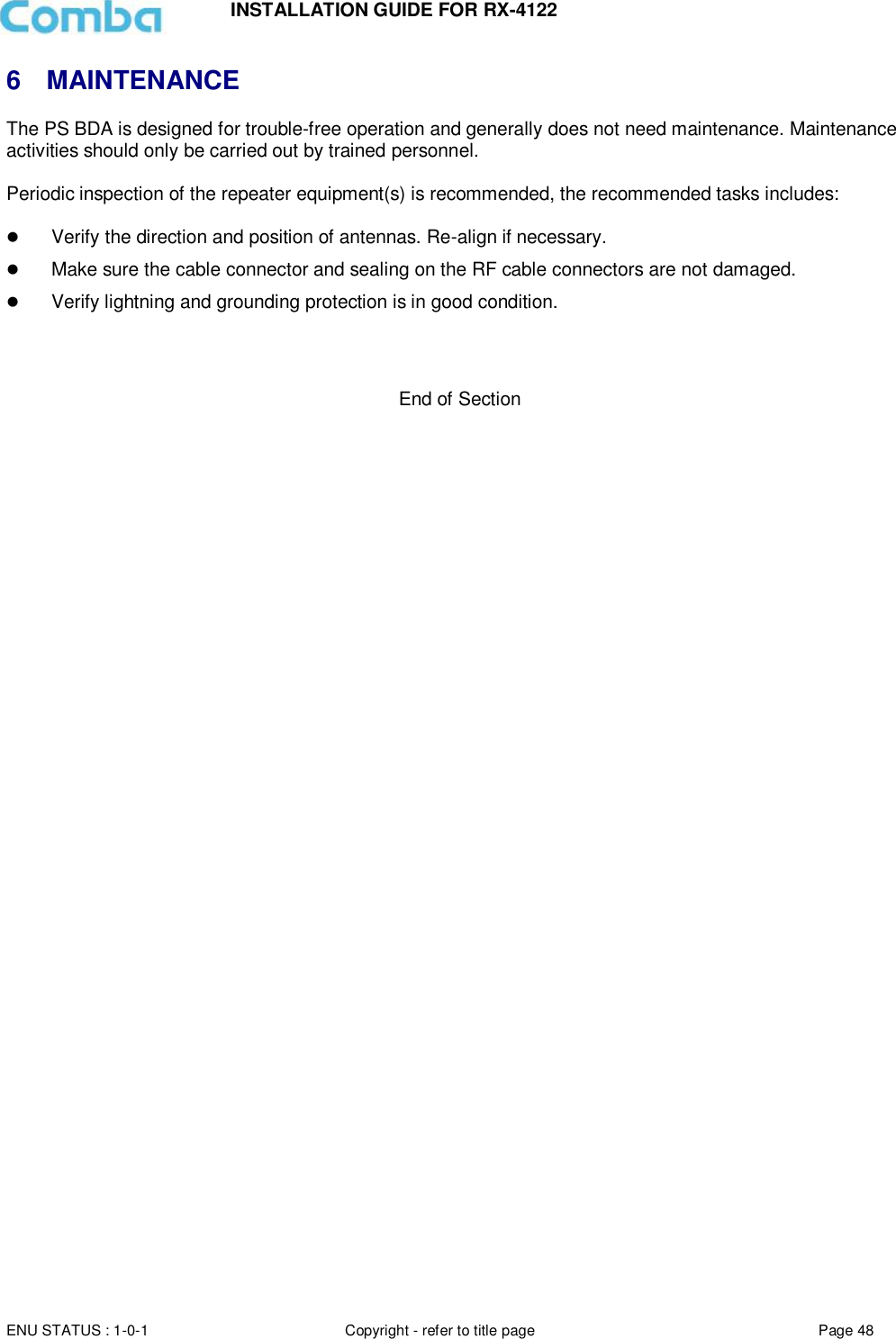 INSTALLATION GUIDE FOR RX-4122  ENU STATUS : 1-0-1 Copyright - refer to title page Page 48     6  MAINTENANCE The PS BDA is designed for trouble-free operation and generally does not need maintenance. Maintenance activities should only be carried out by trained personnel.  Periodic inspection of the repeater equipment(s) is recommended, the recommended tasks includes:    Verify the direction and position of antennas. Re-align if necessary.  Make sure the cable connector and sealing on the RF cable connectors are not damaged.   Verify lightning and grounding protection is in good condition.    End of Section  