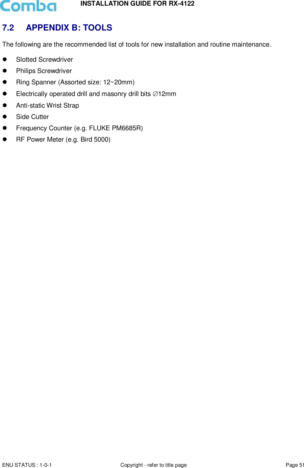 INSTALLATION GUIDE FOR RX-4122  ENU STATUS : 1-0-1 Copyright - refer to title page Page 51     7.2  APPENDIX B: TOOLS The following are the recommended list of tools for new installation and routine maintenance.    Slotted Screwdriver   Philips Screwdriver   Ring Spanner (Assorted size: 12~20mm)   Electrically operated drill and masonry drill bits 12mm   Anti-static Wrist Strap   Side Cutter   Frequency Counter (e.g. FLUKE PM6685R)   RF Power Meter (e.g. Bird 5000)    