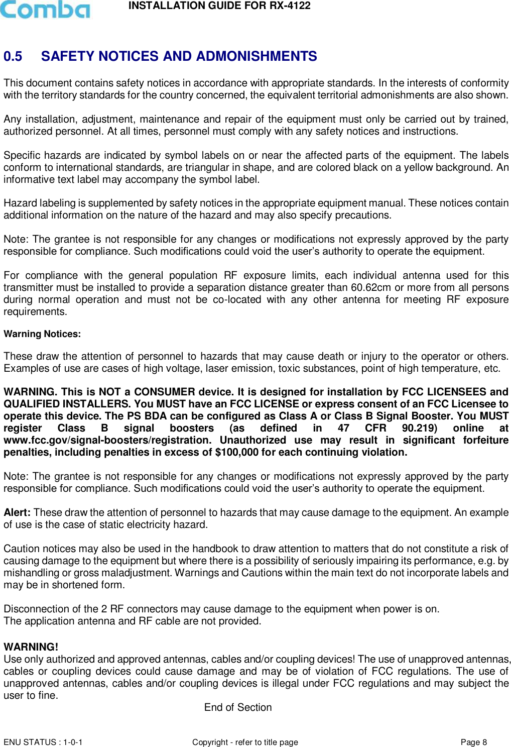INSTALLATION GUIDE FOR RX-4122  ENU STATUS : 1-0-1 Copyright - refer to title page Page 8      0.5  SAFETY NOTICES AND ADMONISHMENTS This document contains safety notices in accordance with appropriate standards. In the interests of conformity with the territory standards for the country concerned, the equivalent territorial admonishments are also shown.  Any installation, adjustment, maintenance and repair of the equipment must only be carried out by trained, authorized personnel. At all times, personnel must comply with any safety notices and instructions.  Specific hazards are indicated by symbol labels on or near the affected parts of the equipment. The labels conform to international standards, are triangular in shape, and are colored black on a yellow background. An informative text label may accompany the symbol label.  Hazard labeling is supplemented by safety notices in the appropriate equipment manual. These notices contain additional information on the nature of the hazard and may also specify precautions.   Note: The grantee is not responsible for any changes or modifications not expressly approved by the party responsible for compliance. Such modifications could void the user’s authority to operate the equipment.   For  compliance  with  the  general  population  RF  exposure  limits,  each  individual  antenna  used  for  this transmitter must be installed to provide a separation distance greater than 60.62cm or more from all persons during  normal  operation  and  must  not  be  co-located  with  any  other  antenna  for  meeting  RF  exposure requirements.  Warning Notices:  These draw the attention of personnel to hazards that may cause death or injury to the operator or others. Examples of use are cases of high voltage, laser emission, toxic substances, point of high temperature, etc.  WARNING. This is NOT a CONSUMER device. It is designed for installation by FCC LICENSEES and QUALIFIED INSTALLERS. You MUST have an FCC LICENSE or express consent of an FCC Licensee to operate this device. The PS BDA can be configured as Class A or Class B Signal Booster. You MUST register  Class  B  signal  boosters  (as  defined  in  47  CFR  90.219)  online  at www.fcc.gov/signal-boosters/registration.  Unauthorized  use  may  result  in  significant  forfeiture penalties, including penalties in excess of $100,000 for each continuing violation.  Note: The grantee is not responsible for any changes or modifications not expressly approved by the party responsible for compliance. Such modifications could void the user’s authority to operate the equipment.   Alert: These draw the attention of personnel to hazards that may cause damage to the equipment. An example of use is the case of static electricity hazard.   Caution notices may also be used in the handbook to draw attention to matters that do not constitute a risk of causing damage to the equipment but where there is a possibility of seriously impairing its performance, e.g. by mishandling or gross maladjustment. Warnings and Cautions within the main text do not incorporate labels and may be in shortened form.   Disconnection of the 2 RF connectors may cause damage to the equipment when power is on.  The application antenna and RF cable are not provided.   WARNING!  Use only authorized and approved antennas, cables and/or coupling devices! The use of unapproved antennas, cables  or coupling devices could  cause damage and may be of violation of FCC regulations.  The use of unapproved antennas, cables and/or coupling devices is illegal under FCC regulations and may subject the user to fine.                                                                          End of Section 