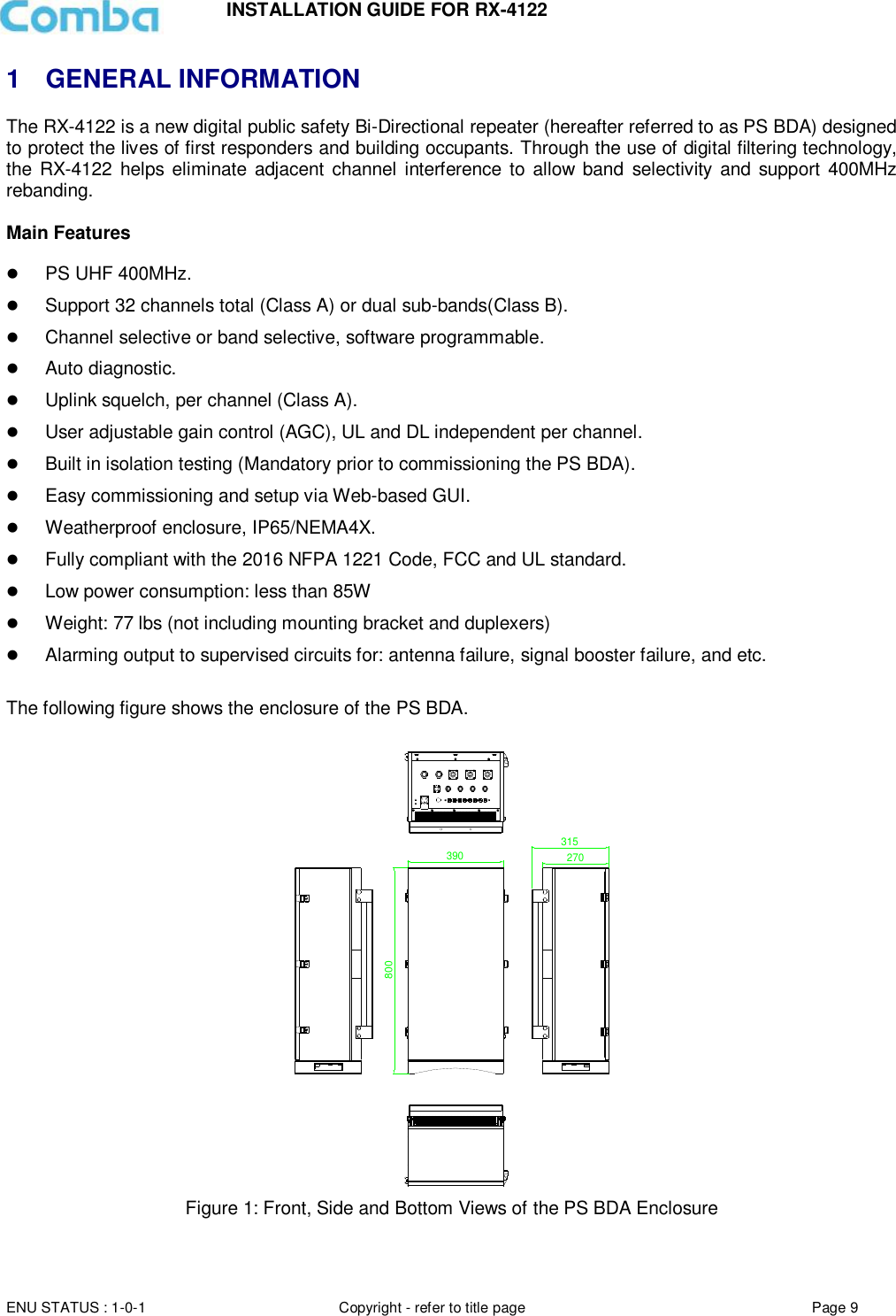 INSTALLATION GUIDE FOR RX-4122  ENU STATUS : 1-0-1 Copyright - refer to title page Page 9     1  GENERAL INFORMATION The RX-4122 is a new digital public safety Bi-Directional repeater (hereafter referred to as PS BDA) designed to protect the lives of first responders and building occupants. Through the use of digital filtering technology, the RX-4122  helps eliminate adjacent channel interference to  allow band  selectivity and support 400MHz rebanding.   Main Features   PS UHF 400MHz.  Support 32 channels total (Class A) or dual sub-bands(Class B).  Channel selective or band selective, software programmable.  Auto diagnostic.  Uplink squelch, per channel (Class A).  User adjustable gain control (AGC), UL and DL independent per channel.  Built in isolation testing (Mandatory prior to commissioning the PS BDA).  Easy commissioning and setup via Web-based GUI.  Weatherproof enclosure, IP65/NEMA4X.  Fully compliant with the 2016 NFPA 1221 Code, FCC and UL standard.  Low power consumption: less than 85W  Weight: 77 lbs (not including mounting bracket and duplexers)   Alarming output to supervised circuits for: antenna failure, signal booster failure, and etc.  The following figure shows the enclosure of the PS BDA.  390315270800 Figure 1: Front, Side and Bottom Views of the PS BDA Enclosure   