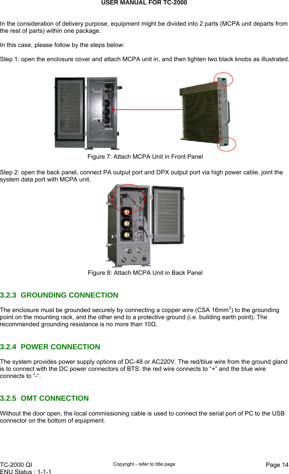 USER MANUAL FOR TC-2000   TC-2000 QI  Copyright - refer to title page  Page 14ENU Status : 1-1-1    In the consideration of delivery purpose, equipment might be divided into 2 parts (MCPA unit departs from the rest of parts) within one package.   In this case, please follow by the steps below:  Step 1: open the enclosure cover and attach MCPA unit in, and then tighten two black knobs as illustrated.       Figure 7: Attach MCPA Unit in Front Panel  Step 2: open the back panel, connect PA output port and DPX output port via high power cable, joint the system data port with MCPA unit.    Figure 8: Attach MCPA Unit in Back Panel   3.2.3 GROUNDING CONNECTION The enclosure must be grounded securely by connecting a copper wire (CSA 16mm2) to the grounding point on the mounting rack, and the other end to a protective ground (i.e. building earth point). The recommended grounding resistance is no more than 10Ω.   3.2.4 POWER CONNECTION The system provides power supply options of DC-48 or AC220V. The red/blue wire from the ground gland is to connect with the DC power connectors of BTS: the red wire connects to “+” and the blue wire connects to “-“.   3.2.5 OMT CONNECTION Without the door open, the local commissioning cable is used to connect the serial port of PC to the USB connector on the bottom of equipment.     