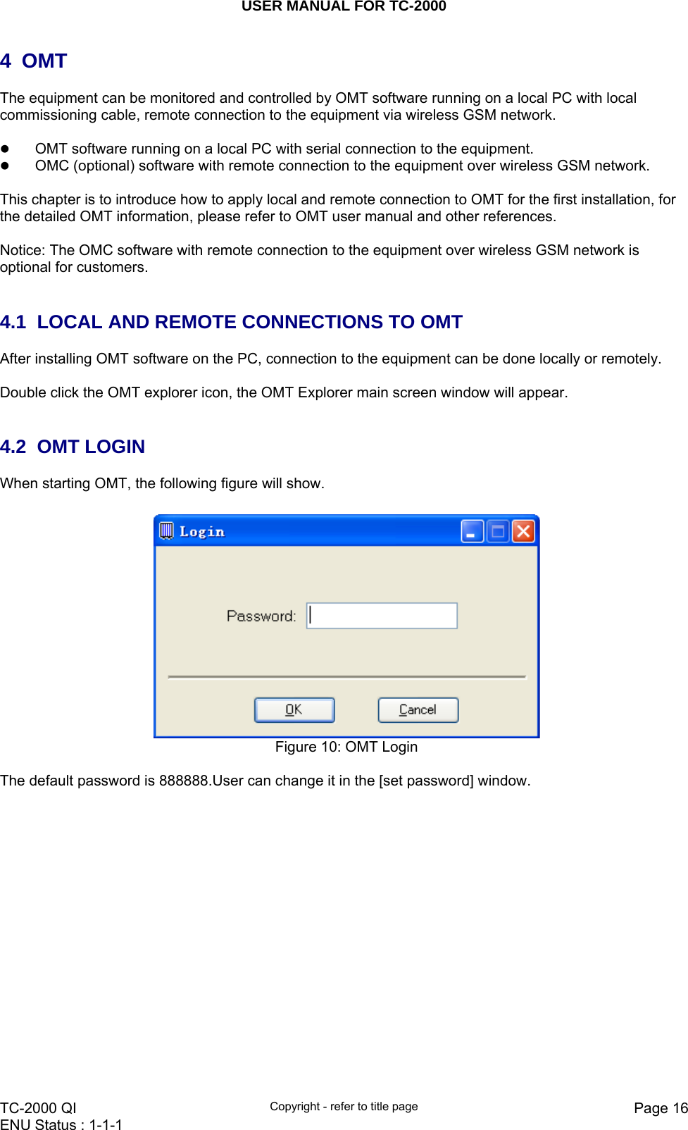 USER MANUAL FOR TC-2000   TC-2000 QI  Copyright - refer to title page  Page 16ENU Status : 1-1-1    4 OMT  The equipment can be monitored and controlled by OMT software running on a local PC with local commissioning cable, remote connection to the equipment via wireless GSM network.  z OMT software running on a local PC with serial connection to the equipment. z OMC (optional) software with remote connection to the equipment over wireless GSM network.   This chapter is to introduce how to apply local and remote connection to OMT for the first installation, for the detailed OMT information, please refer to OMT user manual and other references.  Notice: The OMC software with remote connection to the equipment over wireless GSM network is optional for customers.    4.1  LOCAL AND REMOTE CONNECTIONS TO OMT  After installing OMT software on the PC, connection to the equipment can be done locally or remotely.  Double click the OMT explorer icon, the OMT Explorer main screen window will appear.   4.2 OMT LOGIN When starting OMT, the following figure will show.   Figure 10: OMT Login  The default password is 888888.User can change it in the [set password] window.  