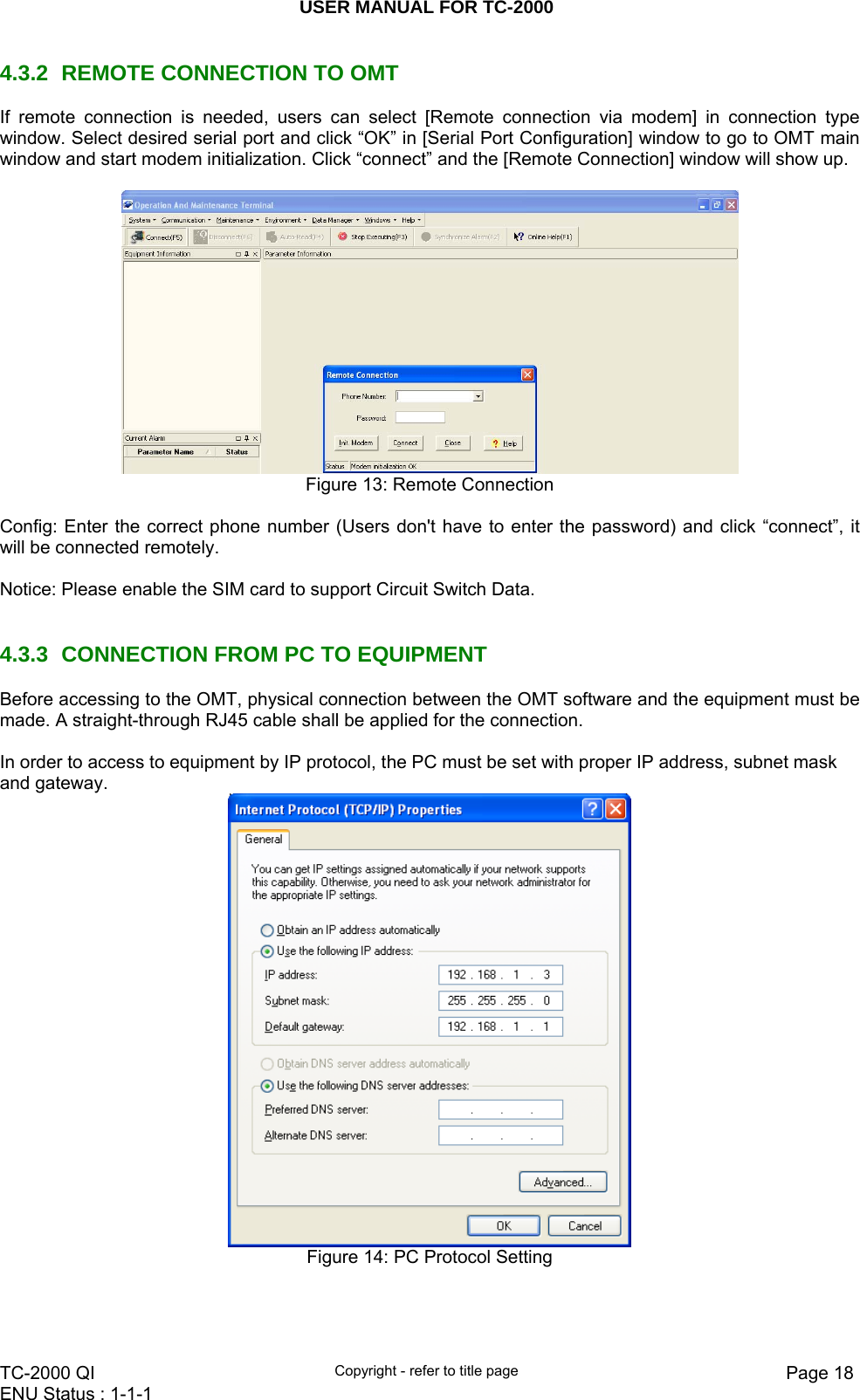 USER MANUAL FOR TC-2000   TC-2000 QI  Copyright - refer to title page  Page 18ENU Status : 1-1-1    4.3.2  REMOTE CONNECTION TO OMT  If remote connection is needed, users can select [Remote connection via modem] in connection type window. Select desired serial port and click “OK” in [Serial Port Configuration] window to go to OMT main window and start modem initialization. Click “connect” and the [Remote Connection] window will show up.     Figure 13: Remote Connection  Config: Enter the correct phone number (Users don&apos;t have to enter the password) and click “connect”, it will be connected remotely.   Notice: Please enable the SIM card to support Circuit Switch Data.   4.3.3  CONNECTION FROM PC TO EQUIPMENT Before accessing to the OMT, physical connection between the OMT software and the equipment must be made. A straight-through RJ45 cable shall be applied for the connection.  In order to access to equipment by IP protocol, the PC must be set with proper IP address, subnet mask and gateway.   Figure 14: PC Protocol Setting  