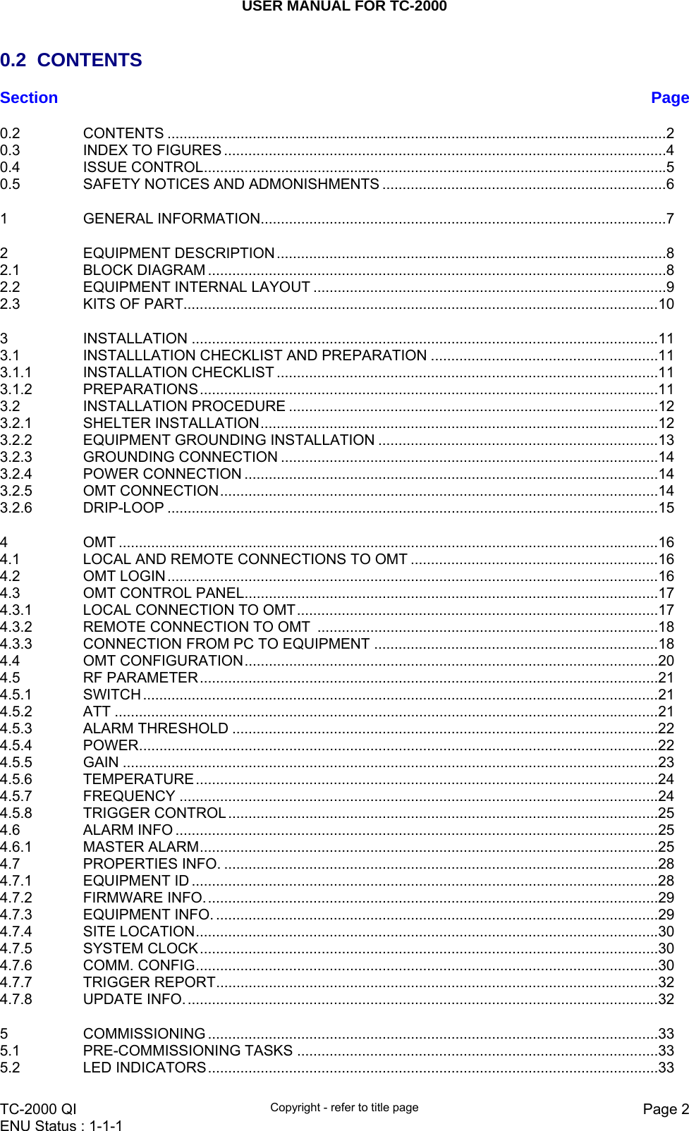 USER MANUAL FOR TC-2000   TC-2000 QI  Copyright - refer to title page  Page 2ENU Status : 1-1-1    0.2 CONTENTS Section  Page0.2CONTENTS ........................................................................................................................... 20.3INDEX TO FIGURES ............................................................................................................. 40.4ISSUE CONTROL .................................................................................................................. 50.5SAFETY NOTICES AND ADMONISHMENTS ...................................................................... 61GENERAL INFORMATION.................................................................................................... 72EQUIPMENT DESCRIPTION ................................................................................................ 82.1BLOCK DIAGRAM ................................................................................................................. 82.2EQUIPMENT INTERNAL LAYOUT ....................................................................................... 92.3KITS OF PART..................................................................................................................... 103INSTALLATION ................................................................................................................... 113.1INSTALLLATION CHECKLIST AND PREPARATION ........................................................ 113.1.1INSTALLATION CHECKLIST .............................................................................................. 113.1.2PREPARATIONS ................................................................................................................. 113.2INSTALLATION PROCEDURE ........................................................................................... 123.2.1SHELTER INSTALLATION .................................................................................................. 123.2.2EQUIPMENT GROUNDING INSTALLATION ..................................................................... 133.2.3GROUNDING CONNECTION ............................................................................................. 143.2.4POWER CONNECTION ...................................................................................................... 143.2.5OMT CONNECTION ............................................................................................................ 143.2.6DRIP-LOOP ......................................................................................................................... 154OMT ..................................................................................................................................... 164.1LOCAL AND REMOTE CONNECTIONS TO OMT ............................................................. 164.2OMT LOGIN ......................................................................................................................... 164.3OMT CONTROL PANEL ...................................................................................................... 174.3.1LOCAL CONNECTION TO OMT ......................................................................................... 174.3.2REMOTE CONNECTION TO OMT  .................................................................................... 184.3.3CONNECTION FROM PC TO EQUIPMENT ...................................................................... 184.4OMT CONFIGURATION ...................................................................................................... 204.5RF PARAMETER ................................................................................................................. 214.5.1SWITCH ............................................................................................................................... 214.5.2ATT ...................................................................................................................................... 214.5.3ALARM THRESHOLD ......................................................................................................... 224.5.4POWER ................................................................................................................................ 224.5.5GAIN .................................................................................................................................... 234.5.6TEMPERATURE .................................................................................................................. 244.5.7FREQUENCY ...................................................................................................................... 244.5.8TRIGGER CONTROL .......................................................................................................... 254.6ALARM INFO ....................................................................................................................... 254.6.1MASTER ALARM ................................................................................................................. 254.7PROPERTIES INFO. ........................................................................................................... 284.7.1EQUIPMENT ID ................................................................................................................... 284.7.2FIRMWARE INFO. ............................................................................................................... 294.7.3EQUIPMENT INFO. ............................................................................................................. 294.7.4SITE LOCATION .................................................................................................................. 304.7.5SYSTEM CLOCK ................................................................................................................. 304.7.6COMM. CONFIG .................................................................................................................. 304.7.7TRIGGER REPORT ............................................................................................................. 324.7.8UPDATE INFO. .................................................................................................................... 325COMMISSIONING ............................................................................................................... 335.1PRE-COMMISSIONING TASKS ......................................................................................... 335.2LED INDICATORS ............................................................................................................... 33