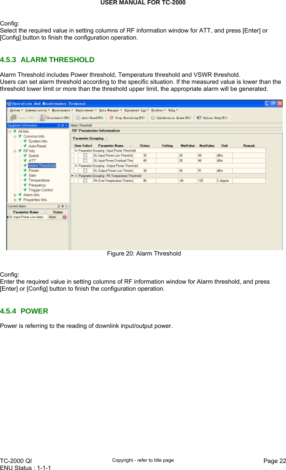 USER MANUAL FOR TC-2000   TC-2000 QI  Copyright - refer to title page  Page 22ENU Status : 1-1-1    Config: Select the required value in setting columns of RF information window for ATT, and press [Enter] or [Config] button to finish the configuration operation.    4.5.3 ALARM THRESHOLD Alarm Threshold includes Power threshold, Temperature threshold and VSWR threshold. Users can set alarm threshold according to the specific situation. If the measured value is lower than the threshold lower limit or more than the threshold upper limit, the appropriate alarm will be generated.    Figure 20: Alarm Threshold   Config: Enter the required value in setting columns of RF information window for Alarm threshold, and press [Enter] or [Config] button to finish the configuration operation.   4.5.4 POWER Power is referring to the reading of downlink input/output power.  