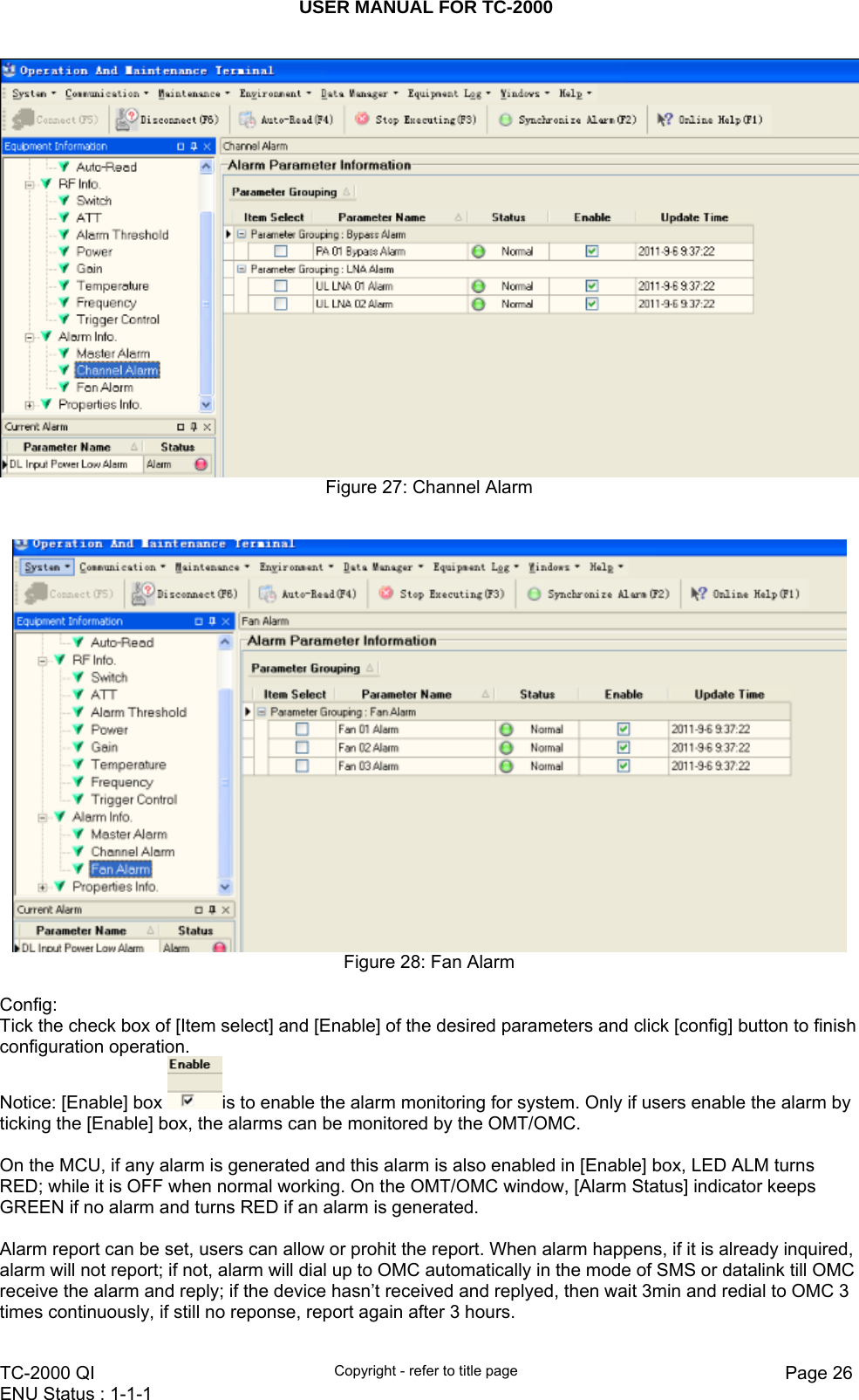 USER MANUAL FOR TC-2000   TC-2000 QI  Copyright - refer to title page  Page 26ENU Status : 1-1-1     Figure 27: Channel Alarm    Figure 28: Fan Alarm  Config: Tick the check box of [Item select] and [Enable] of the desired parameters and click [config] button to finish configuration operation. Notice: [Enable] box  is to enable the alarm monitoring for system. Only if users enable the alarm by ticking the [Enable] box, the alarms can be monitored by the OMT/OMC.    On the MCU, if any alarm is generated and this alarm is also enabled in [Enable] box, LED ALM turns RED; while it is OFF when normal working. On the OMT/OMC window, [Alarm Status] indicator keeps GREEN if no alarm and turns RED if an alarm is generated.   Alarm report can be set, users can allow or prohit the report. When alarm happens, if it is already inquired, alarm will not report; if not, alarm will dial up to OMC automatically in the mode of SMS or datalink till OMC receive the alarm and reply; if the device hasn’t received and replyed, then wait 3min and redial to OMC 3 times continuously, if still no reponse, report again after 3 hours. 