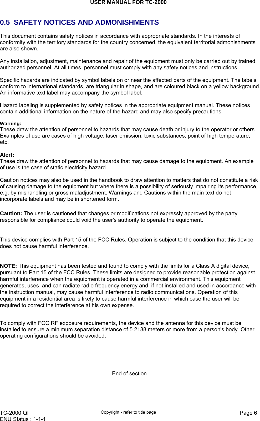 USER MANUAL FOR TC-2000   TC-2000 QI  Copyright - refer to title page  Page 6ENU Status : 1-1-1    0.5  SAFETY NOTICES AND ADMONISHMENTS This document contains safety notices in accordance with appropriate standards. In the interests of conformity with the territory standards for the country concerned, the equivalent territorial admonishments are also shown.   Any installation, adjustment, maintenance and repair of the equipment must only be carried out by trained, authorized personnel. At all times, personnel must comply with any safety notices and instructions.  Specific hazards are indicated by symbol labels on or near the affected parts of the equipment. The labels conform to international standards, are triangular in shape, and are coloured black on a yellow background. An informative text label may accompany the symbol label.  Hazard labeling is supplemented by safety notices in the appropriate equipment manual. These notices contain additional information on the nature of the hazard and may also specify precautions.   Warning: These draw the attention of personnel to hazards that may cause death or injury to the operator or others. Examples of use are cases of high voltage, laser emission, toxic substances, point of high temperature, etc.  Alert: These draw the attention of personnel to hazards that may cause damage to the equipment. An example of use is the case of static electricity hazard.  Caution notices may also be used in the handbook to draw attention to matters that do not constitute a risk of causing damage to the equipment but where there is a possibility of seriously impairing its performance, e.g. by mishandling or gross maladjustment. Warnings and Cautions within the main text do not incorporate labels and may be in shortened form.  Caution: The user is cautioned that changes or modifications not expressly approved by the party responsible for compliance could void the user&apos;s authority to operate the equipment.    This device complies with Part 15 of the FCC Rules. Operation is subject to the condition that this device does not cause harmful interference.  NOTE: This equipment has been tested and found to comply with the limits for a Class A digital device, pursuant to Part 15 of the FCC Rules. These limits are designed to provide reasonable protection against harmful interference when the equipment is operated in a commercial environment. This equipment generates, uses, and can radiate radio frequency energy and, if not installed and used in accordance with the instruction manual, may cause harmful interference to radio communications. Operation of this equipment in a residential area is likely to cause harmful interference in which case the user will be required to correct the interference at his own expense.    To comply with FCC RF exposure requirements, the device and the antenna for this device must be installed to ensure a minimum separation distance of 5.2188 meters or more from a person&apos;s body. Other operating configurations should be avoided.      End of section    