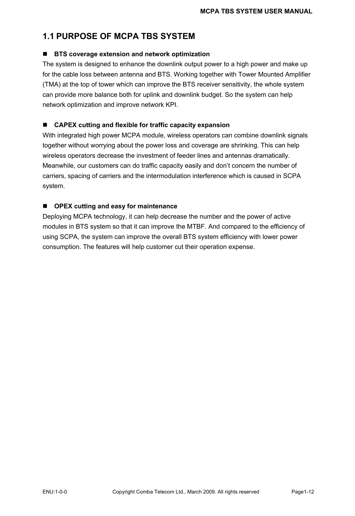 MCPA TBS SYSTEM USER MANUAL ENU:1-0-0 Copyright Comba Telecom Ltd., March 2009. All rights reserved  Page1-12    1.1 PURPOSE OF MCPA TBS SYSTEM  BTS coverage extension and network optimization The system is designed to enhance the downlink output power to a high power and make up for the cable loss between antenna and BTS. Working together with Tower Mounted Amplifier (TMA) at the top of tower which can improve the BTS receiver sensitivity, the whole system can provide more balance both for uplink and downlink budget. So the system can help network optimization and improve network KPI.     CAPEX cutting and flexible for traffic capacity expansion With integrated high power MCPA module, wireless operators can combine downlink signals together without worrying about the power loss and coverage are shrinking. This can help wireless operators decrease the investment of feeder lines and antennas dramatically. Meanwhile, our customers can do traffic capacity easily and don’t concern the number of carriers, spacing of carriers and the intermodulation interference which is caused in SCPA system.   OPEX cutting and easy for maintenance Deploying MCPA technology, it can help decrease the number and the power of active modules in BTS system so that it can improve the MTBF. And compared to the efficiency of using SCPA, the system can improve the overall BTS system efficiency with lower power consumption. The features will help customer cut their operation expense.    