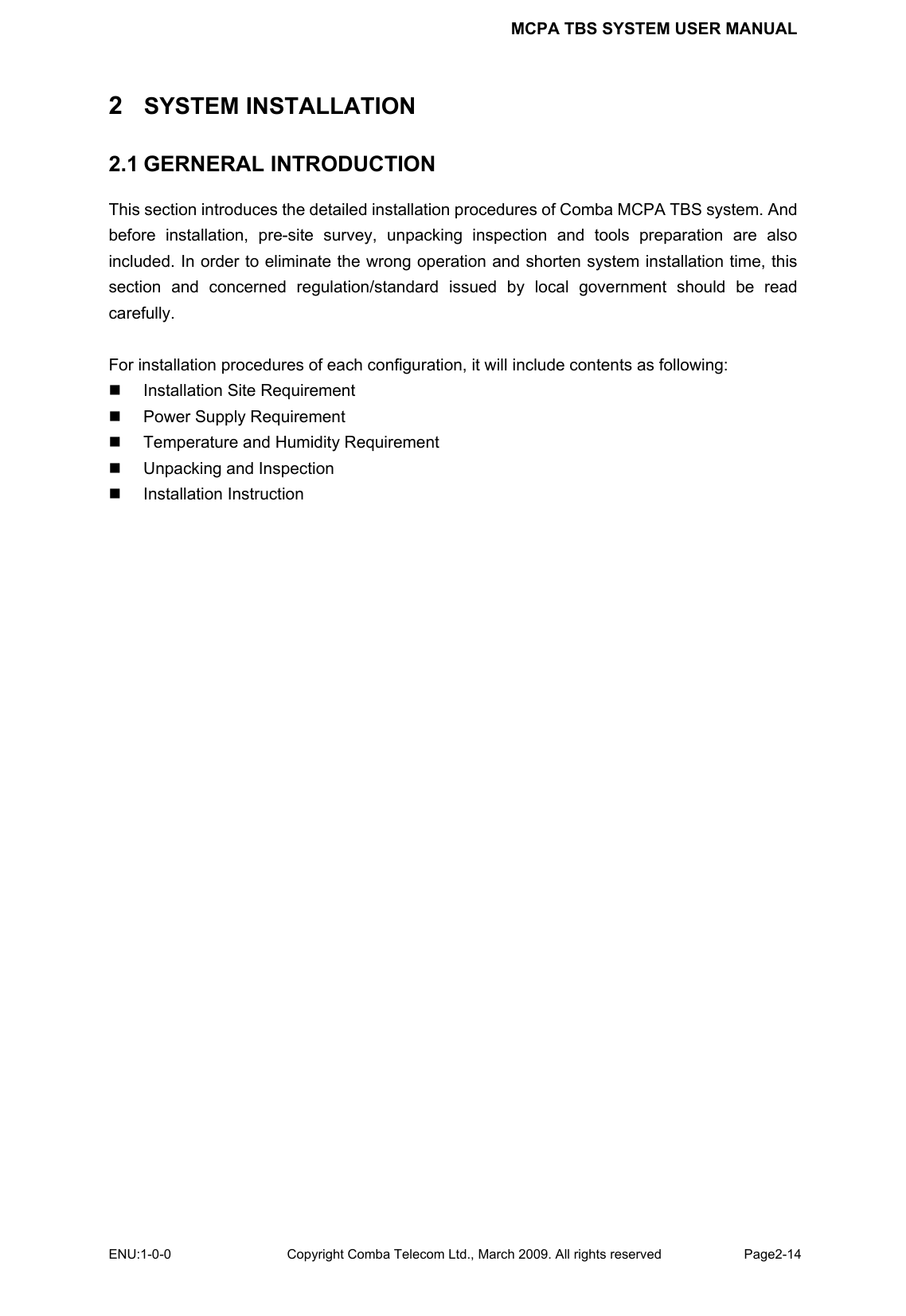 MCPA TBS SYSTEM USER MANUAL ENU:1-0-0 Copyright Comba Telecom Ltd., March 2009. All rights reserved  Page2-14    2  SYSTEM INSTALLATION 2.1 GERNERAL INTRODUCTION This section introduces the detailed installation procedures of Comba MCPA TBS system. And before installation, pre-site survey, unpacking inspection and tools preparation are also included. In order to eliminate the wrong operation and shorten system installation time, this section and concerned regulation/standard issued by local government should be read carefully.   For installation procedures of each configuration, it will include contents as following:   Installation Site Requirement   Power Supply Requirement   Temperature and Humidity Requirement   Unpacking and Inspection  Installation Instruction  