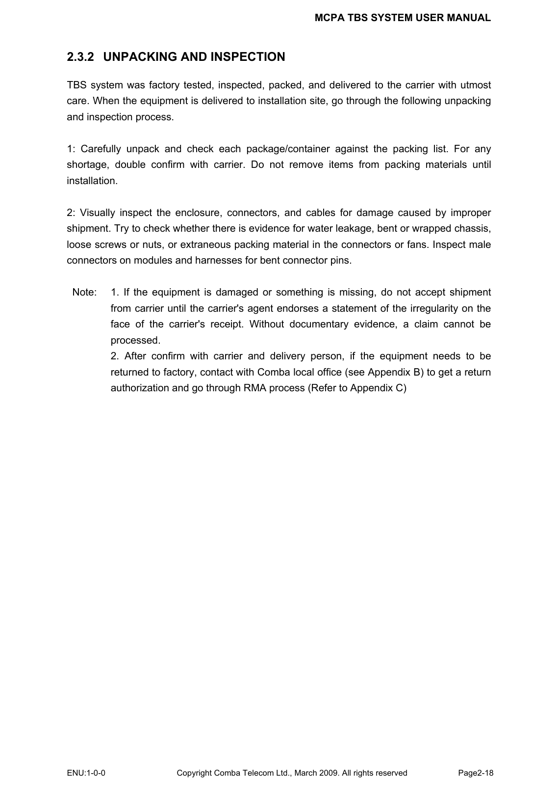 MCPA TBS SYSTEM USER MANUAL ENU:1-0-0 Copyright Comba Telecom Ltd., March 2009. All rights reserved  Page2-18    2.3.2  UNPACKING AND INSPECTION TBS system was factory tested, inspected, packed, and delivered to the carrier with utmost care. When the equipment is delivered to installation site, go through the following unpacking and inspection process.  1: Carefully unpack and check each package/container against the packing list. For any shortage, double confirm with carrier. Do not remove items from packing materials until installation.   2: Visually inspect the enclosure, connectors, and cables for damage caused by improper shipment. Try to check whether there is evidence for water leakage, bent or wrapped chassis, loose screws or nuts, or extraneous packing material in the connectors or fans. Inspect male connectors on modules and harnesses for bent connector pins.  Note:  1. If the equipment is damaged or something is missing, do not accept shipment from carrier until the carrier&apos;s agent endorses a statement of the irregularity on the face of the carrier&apos;s receipt. Without documentary evidence, a claim cannot be processed. 2. After confirm with carrier and delivery person, if the equipment needs to be returned to factory, contact with Comba local office (see Appendix B) to get a return authorization and go through RMA process (Refer to Appendix C)    