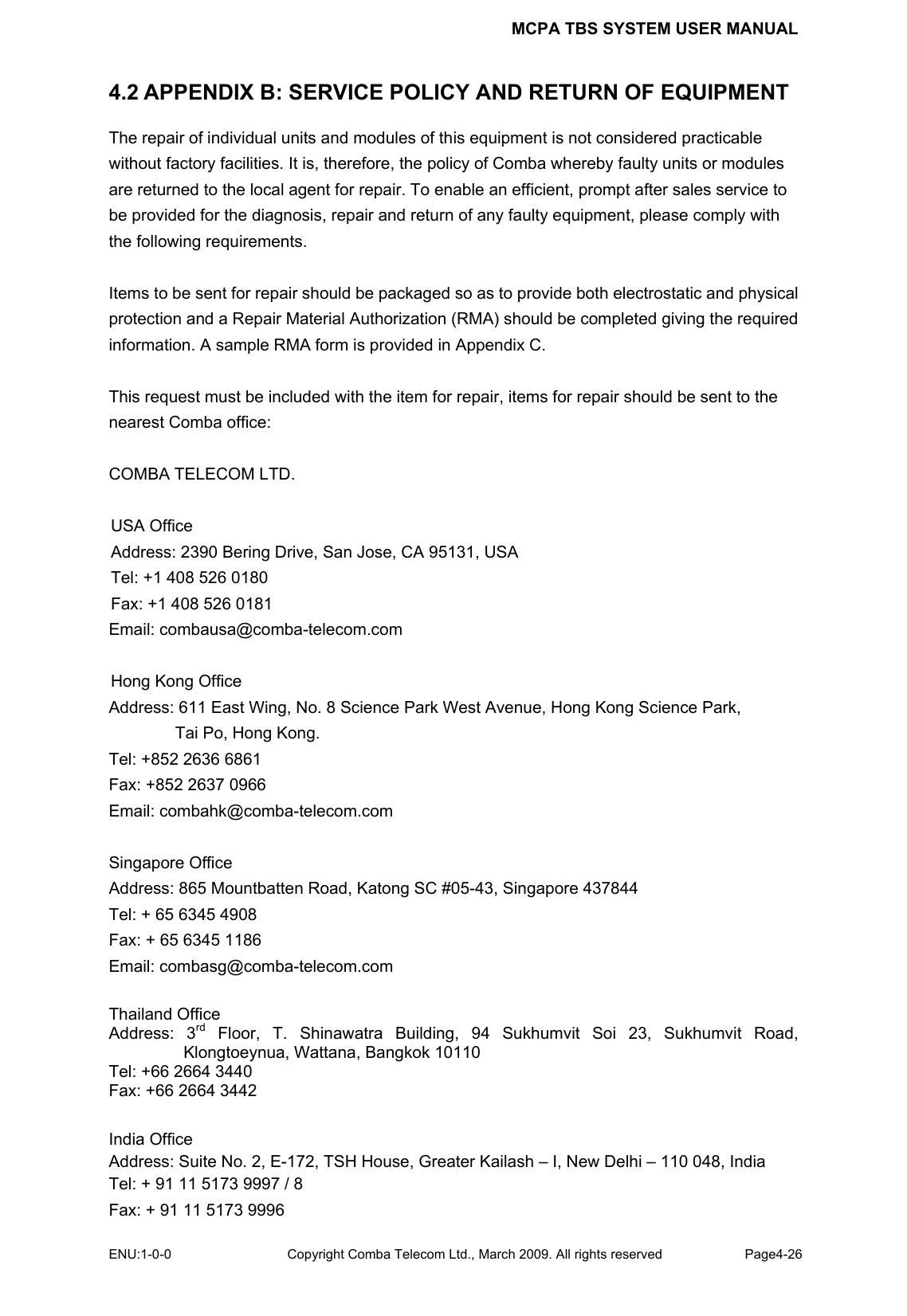 MCPA TBS SYSTEM USER MANUAL ENU:1-0-0 Copyright Comba Telecom Ltd., March 2009. All rights reserved  Page4-26    4.2 APPENDIX B: SERVICE POLICY AND RETURN OF EQUIPMENT The repair of individual units and modules of this equipment is not considered practicable without factory facilities. It is, therefore, the policy of Comba whereby faulty units or modules are returned to the local agent for repair. To enable an efficient, prompt after sales service to be provided for the diagnosis, repair and return of any faulty equipment, please comply with the following requirements.  Items to be sent for repair should be packaged so as to provide both electrostatic and physical protection and a Repair Material Authorization (RMA) should be completed giving the required information. A sample RMA form is provided in Appendix C.  This request must be included with the item for repair, items for repair should be sent to the nearest Comba office:  COMBA TELECOM LTD.  USA Office Address: 2390 Bering Drive, San Jose, CA 95131, USA Tel: +1 408 526 0180 Fax: +1 408 526 0181 Email: combausa@comba-telecom.com  Hong Kong Office Address: 611 East Wing, No. 8 Science Park West Avenue, Hong Kong Science Park, Tai Po, Hong Kong. Tel: +852 2636 6861   Fax: +852 2637 0966   Email: combahk@comba-telecom.com  Singapore Office Address: 865 Mountbatten Road, Katong SC #05-43, Singapore 437844 Tel: + 65 6345 4908 Fax: + 65 6345 1186 Email: combasg@comba-telecom.com  Thailand Office Address: 3rd Floor, T. Shinawatra Building, 94 Sukhumvit Soi 23, Sukhumvit Road, Klongtoeynua, Wattana, Bangkok 10110 Tel: +66 2664 3440 Fax: +66 2664 3442  India Office Address: Suite No. 2, E-172, TSH House, Greater Kailash – I, New Delhi – 110 048, India Tel: + 91 11 5173 9997 / 8 Fax: + 91 11 5173 9996 