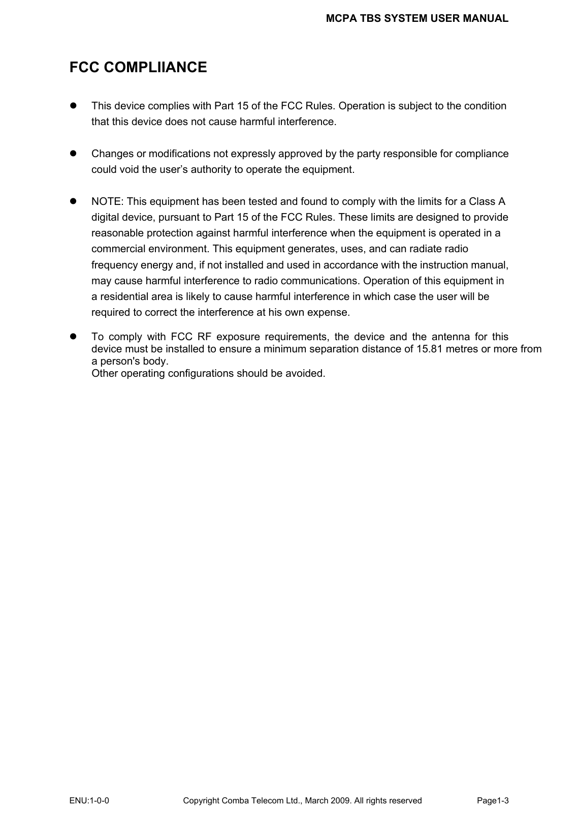 MCPA TBS SYSTEM USER MANUAL ENU:1-0-0 Copyright Comba Telecom Ltd., March 2009. All rights reserved  Page1-3    FCC COMPLIIANCE z  This device complies with Part 15 of the FCC Rules. Operation is subject to the condition that this device does not cause harmful interference.    z  Changes or modifications not expressly approved by the party responsible for compliance could void the user’s authority to operate the equipment.  z  NOTE: This equipment has been tested and found to comply with the limits for a Class A digital device, pursuant to Part 15 of the FCC Rules. These limits are designed to provide reasonable protection against harmful interference when the equipment is operated in a commercial environment. This equipment generates, uses, and can radiate radio frequency energy and, if not installed and used in accordance with the instruction manual, may cause harmful interference to radio communications. Operation of this equipment in a residential area is likely to cause harmful interference in which case the user will be required to correct the interference at his own expense.  z  To comply with FCC RF exposure requirements, the device and the antenna for this device must be installed to ensure a minimum separation distance of 15.81 metres or more from a person&apos;s body.   Other operating configurations should be avoided.   