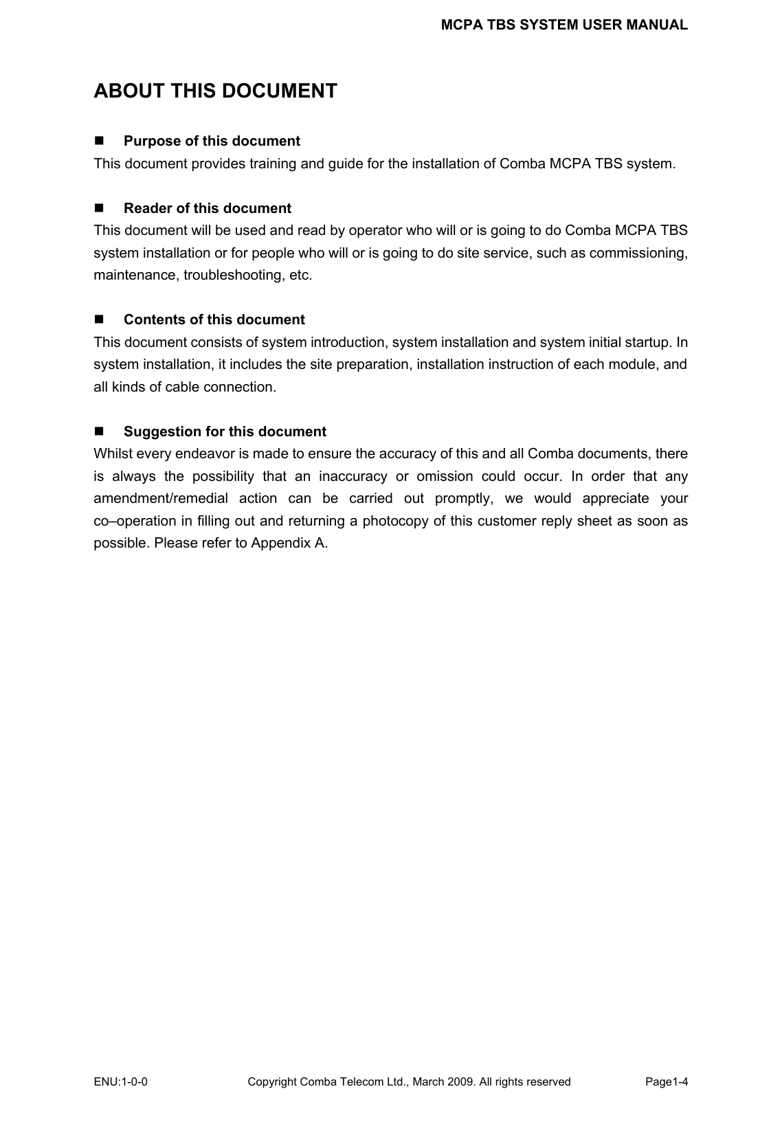 MCPA TBS SYSTEM USER MANUAL ENU:1-0-0 Copyright Comba Telecom Ltd., March 2009. All rights reserved  Page1-4    ABOUT THIS DOCUMENT  Purpose of this document This document provides training and guide for the installation of Comba MCPA TBS system.   Reader of this document This document will be used and read by operator who will or is going to do Comba MCPA TBS system installation or for people who will or is going to do site service, such as commissioning, maintenance, troubleshooting, etc.   Contents of this document This document consists of system introduction, system installation and system initial startup. In system installation, it includes the site preparation, installation instruction of each module, and all kinds of cable connection.       Suggestion for this document Whilst every endeavor is made to ensure the accuracy of this and all Comba documents, there is always the possibility that an inaccuracy or omission could occur. In order that any amendment/remedial action can be carried out promptly, we would appreciate your co–operation in filling out and returning a photocopy of this customer reply sheet as soon as possible. Please refer to Appendix A.     