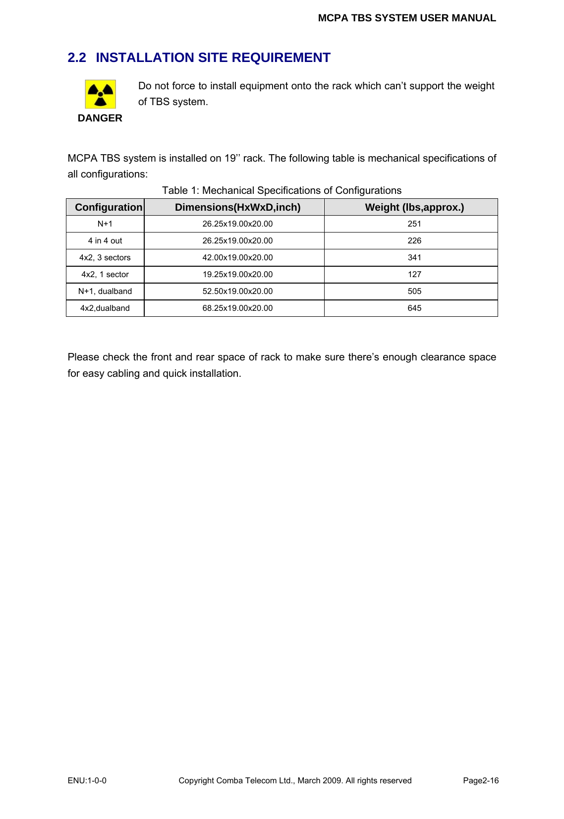 MCPA TBS SYSTEM USER MANUAL ENU:1-0-0 Copyright Comba Telecom Ltd., March 2009. All rights reserved  Page2-16    2.2   INSTALLATION SITE REQUIREMENT  DANGER Do not force to install equipment onto the rack which can’t support the weight of TBS system.  MCPA TBS system is installed on 19’’ rack. The following table is mechanical specifications of all configurations: Table 1: Mechanical Specifications of Configurations Configuration  Dimensions(HxWxD,inch)  Weight (lbs,approx.) N+1 26.25x19.00x20.00  251 4 in 4 out  26.25x19.00x20.00  226 4x2, 3 sectors  42.00x19.00x20.00  341 4x2, 1 sector  19.25x19.00x20.00  127 N+1, dualband  52.50x19.00x20.00  505 4x2,dualband 68.25x19.00x20.00  645   Please check the front and rear space of rack to make sure there’s enough clearance space for easy cabling and quick installation.  