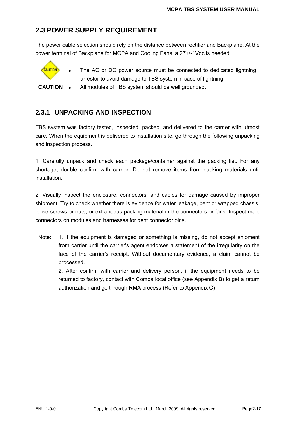 MCPA TBS SYSTEM USER MANUAL ENU:1-0-0 Copyright Comba Telecom Ltd., March 2009. All rights reserved  Page2-17    2.3 POWER SUPPLY REQUIREMENT The power cable selection should rely on the distance between rectifier and Backplane. At the power terminal of Backplane for MCPA and Cooling Fans, a 27+/-1Vdc is needed.    CAUTION  z The AC or DC power source must be connected to dedicated lightning arrestor to avoid damage to TBS system in case of lightning. z All modules of TBS system should be well grounded.    2.3.1  UNPACKING AND INSPECTION TBS system was factory tested, inspected, packed, and delivered to the carrier with utmost care. When the equipment is delivered to installation site, go through the following unpacking and inspection process.  1: Carefully unpack and check each package/container against the packing list. For any shortage, double confirm with carrier. Do not remove items from packing materials until installation.   2: Visually inspect the enclosure, connectors, and cables for damage caused by improper shipment. Try to check whether there is evidence for water leakage, bent or wrapped chassis, loose screws or nuts, or extraneous packing material in the connectors or fans. Inspect male connectors on modules and harnesses for bent connector pins.  Note:  1. If the equipment is damaged or something is missing, do not accept shipment from carrier until the carrier&apos;s agent endorses a statement of the irregularity on the face of the carrier&apos;s receipt. Without documentary evidence, a claim cannot be processed. 2. After confirm with carrier and delivery person, if the equipment needs to be returned to factory, contact with Comba local office (see Appendix B) to get a return authorization and go through RMA process (Refer to Appendix C)    