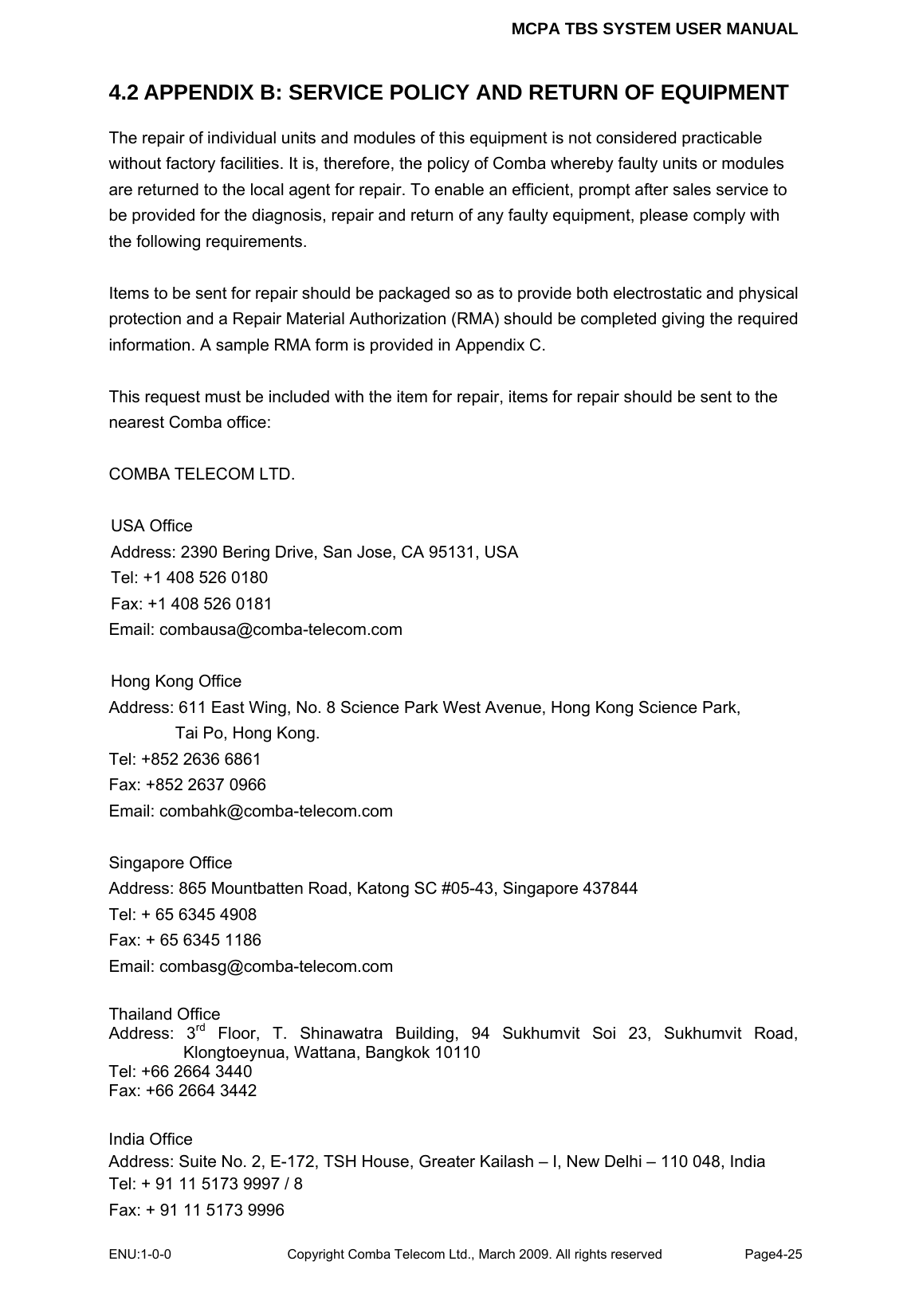 MCPA TBS SYSTEM USER MANUAL ENU:1-0-0 Copyright Comba Telecom Ltd., March 2009. All rights reserved  Page4-25    4.2 APPENDIX B: SERVICE POLICY AND RETURN OF EQUIPMENT The repair of individual units and modules of this equipment is not considered practicable without factory facilities. It is, therefore, the policy of Comba whereby faulty units or modules are returned to the local agent for repair. To enable an efficient, prompt after sales service to be provided for the diagnosis, repair and return of any faulty equipment, please comply with the following requirements.  Items to be sent for repair should be packaged so as to provide both electrostatic and physical protection and a Repair Material Authorization (RMA) should be completed giving the required information. A sample RMA form is provided in Appendix C.  This request must be included with the item for repair, items for repair should be sent to the nearest Comba office:  COMBA TELECOM LTD.  USA Office Address: 2390 Bering Drive, San Jose, CA 95131, USA Tel: +1 408 526 0180 Fax: +1 408 526 0181 Email: combausa@comba-telecom.com  Hong Kong Office Address: 611 East Wing, No. 8 Science Park West Avenue, Hong Kong Science Park, Tai Po, Hong Kong. Tel: +852 2636 6861   Fax: +852 2637 0966   Email: combahk@comba-telecom.com  Singapore Office Address: 865 Mountbatten Road, Katong SC #05-43, Singapore 437844 Tel: + 65 6345 4908 Fax: + 65 6345 1186 Email: combasg@comba-telecom.com  Thailand Office Address: 3rd Floor, T. Shinawatra Building, 94 Sukhumvit Soi 23, Sukhumvit Road, Klongtoeynua, Wattana, Bangkok 10110 Tel: +66 2664 3440 Fax: +66 2664 3442  India Office Address: Suite No. 2, E-172, TSH House, Greater Kailash – I, New Delhi – 110 048, India Tel: + 91 11 5173 9997 / 8 Fax: + 91 11 5173 9996 
