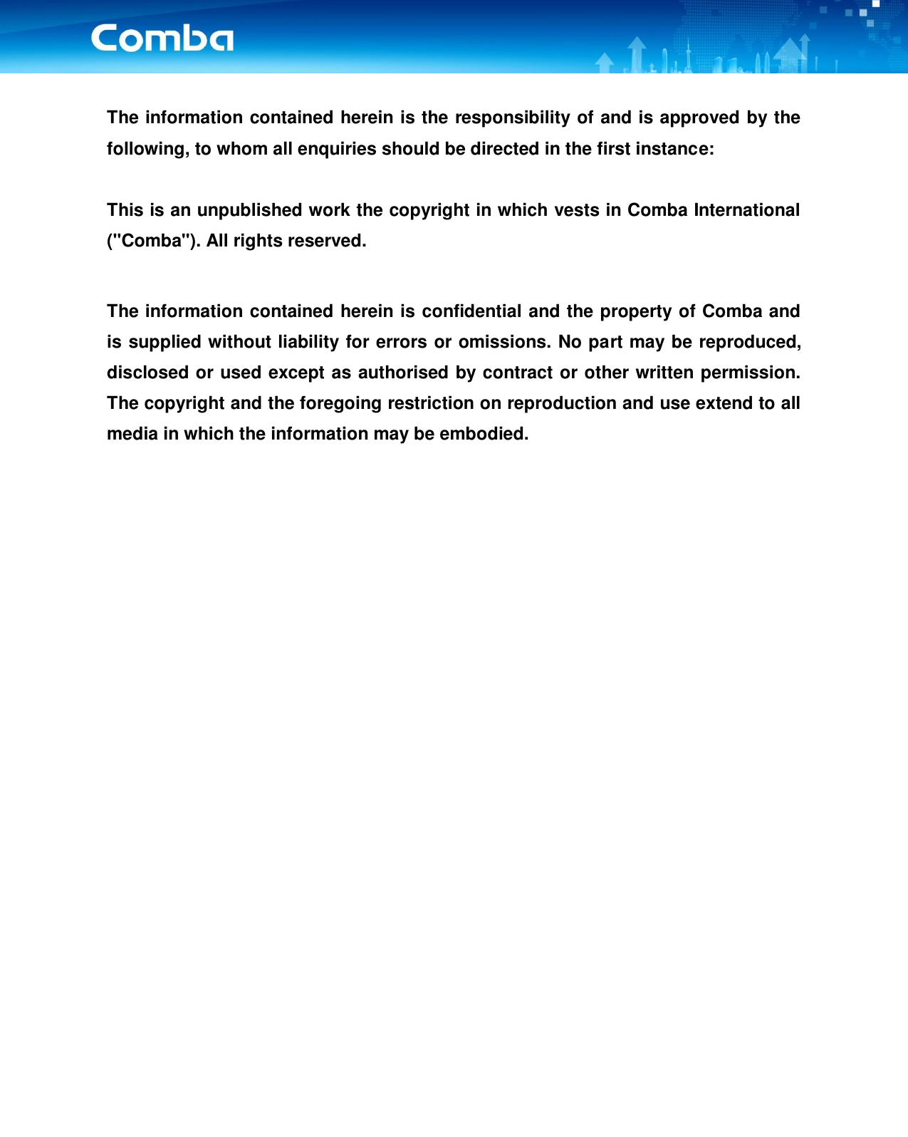    The information contained herein is the responsibility of and is approved by the following, to whom all enquiries should be directed in the first instance:  This is an unpublished work the copyright in which vests in Comba International (&quot;Comba&quot;). All rights reserved.  The information contained herein is confidential and the property of Comba and is supplied without liability for errors or omissions. No part may be reproduced, disclosed or used except as authorised by contract or other written permission. The copyright and the foregoing restriction on reproduction and use extend to all media in which the information may be embodied.                    