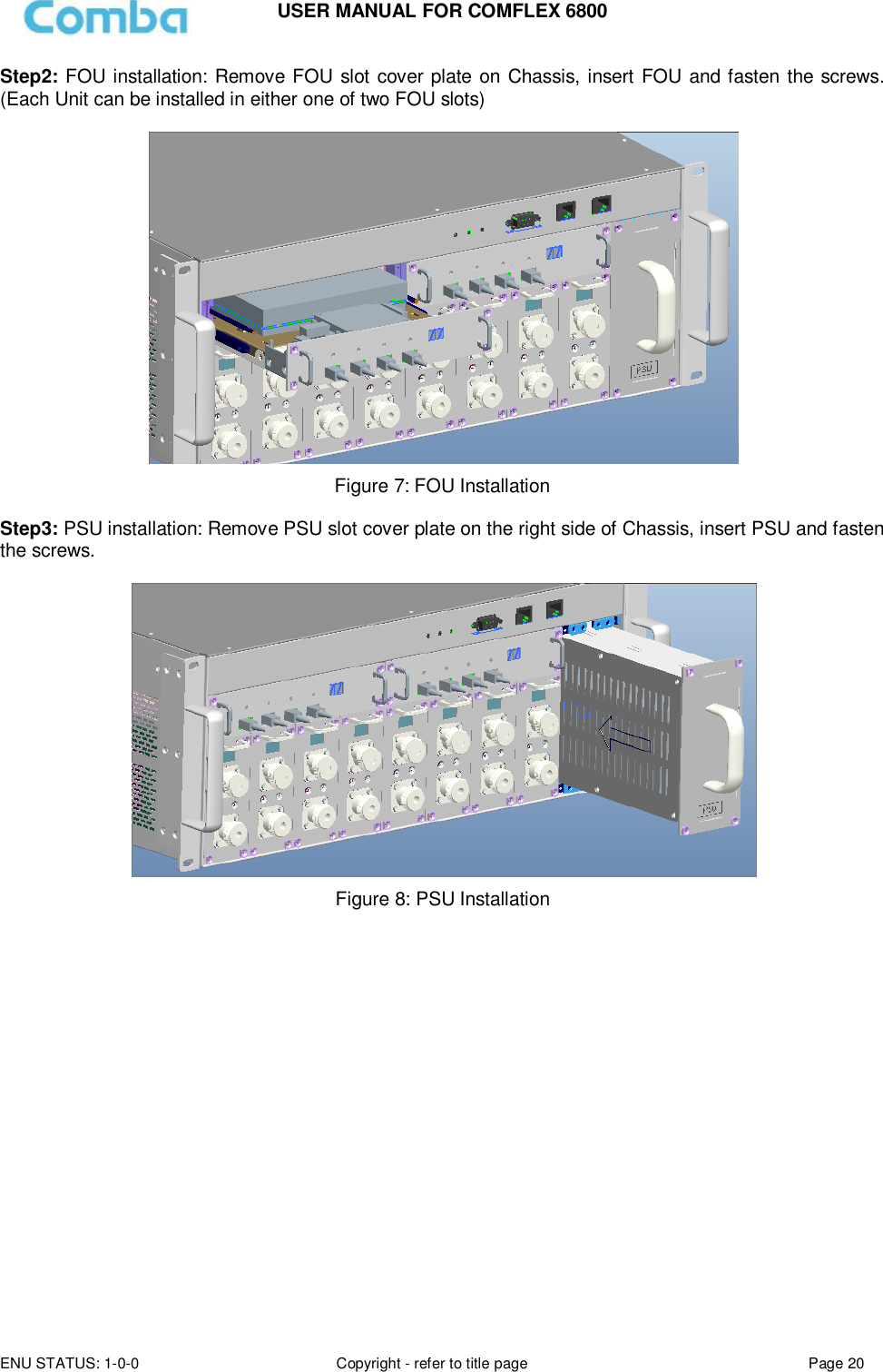 USER MANUAL FOR COMFLEX 6800 ENU STATUS: 1-0-0 Copyright - refer to title page Page 20  Step2: FOU installation: Remove FOU slot cover plate on Chassis, insert FOU and fasten the screws. (Each Unit can be installed in either one of two FOU slots)    Figure 7: FOU Installation  Step3: PSU installation: Remove PSU slot cover plate on the right side of Chassis, insert PSU and fasten the screws.   Figure 8: PSU Installation              