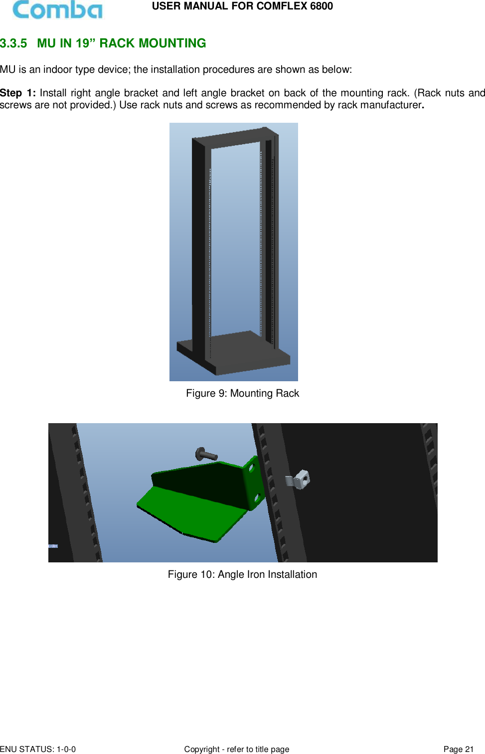 USER MANUAL FOR COMFLEX 6800 ENU STATUS: 1-0-0 Copyright - refer to title page Page 21  3.3.5  MU IN 19” RACK MOUNTING MU is an indoor type device; the installation procedures are shown as below:  Step 1: Install right angle bracket and left angle bracket on back of the mounting rack. (Rack nuts and screws are not provided.) Use rack nuts and screws as recommended by rack manufacturer.   Figure 9: Mounting Rack     Figure 10: Angle Iron Installation            