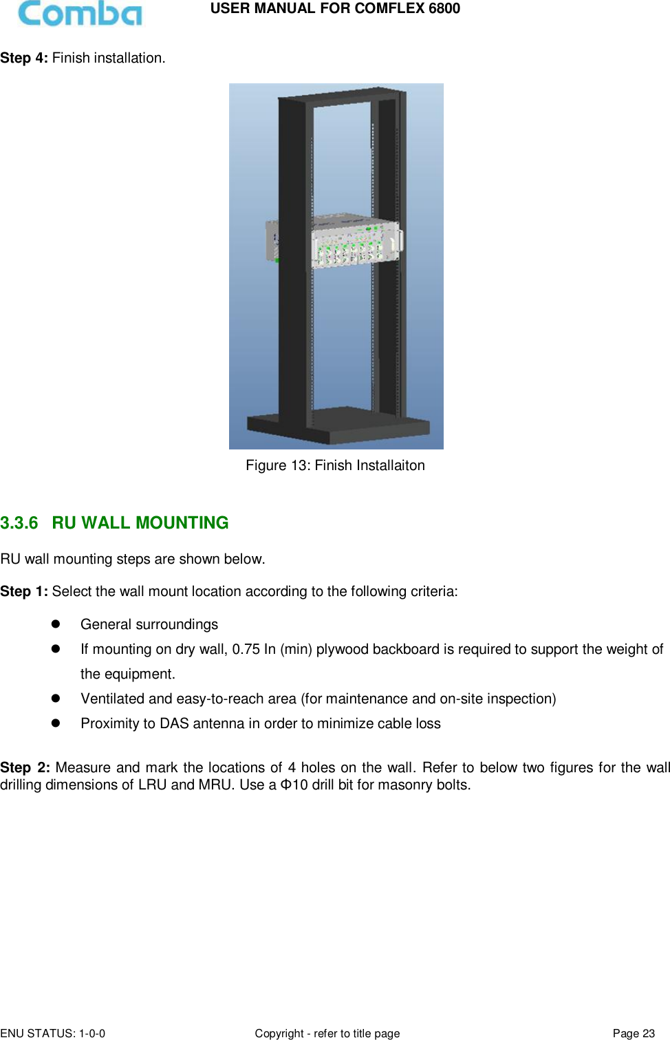 USER MANUAL FOR COMFLEX 6800 ENU STATUS: 1-0-0 Copyright - refer to title page Page 23  Step 4: Finish installation.   Figure 13: Finish Installaiton   3.3.6  RU WALL MOUNTING RU wall mounting steps are shown below.  Step 1: Select the wall mount location according to the following criteria:    General surroundings   If mounting on dry wall, 0.75 In (min) plywood backboard is required to support the weight of the equipment.   Ventilated and easy-to-reach area (for maintenance and on-site inspection)   Proximity to DAS antenna in order to minimize cable loss  Step 2: Measure and mark the locations of 4 holes on the wall. Refer to below two figures for the wall drilling dimensions of LRU and MRU. Use a Φ10 drill bit for masonry bolts.           