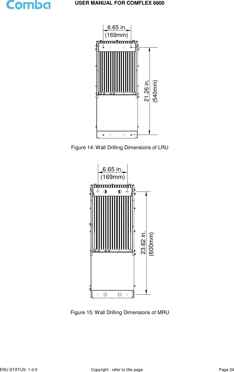 USER MANUAL FOR COMFLEX 6800 ENU STATUS: 1-0-0 Copyright - refer to title page Page 24   6.65 in.21.26 in.(540mm)(169mm) Figure 14: Wall Drilling Dimensions of LRU  23.62 in.6.65 in.(169mm)(600mm) Figure 15: Wall Drilling Dimensions of MRU     