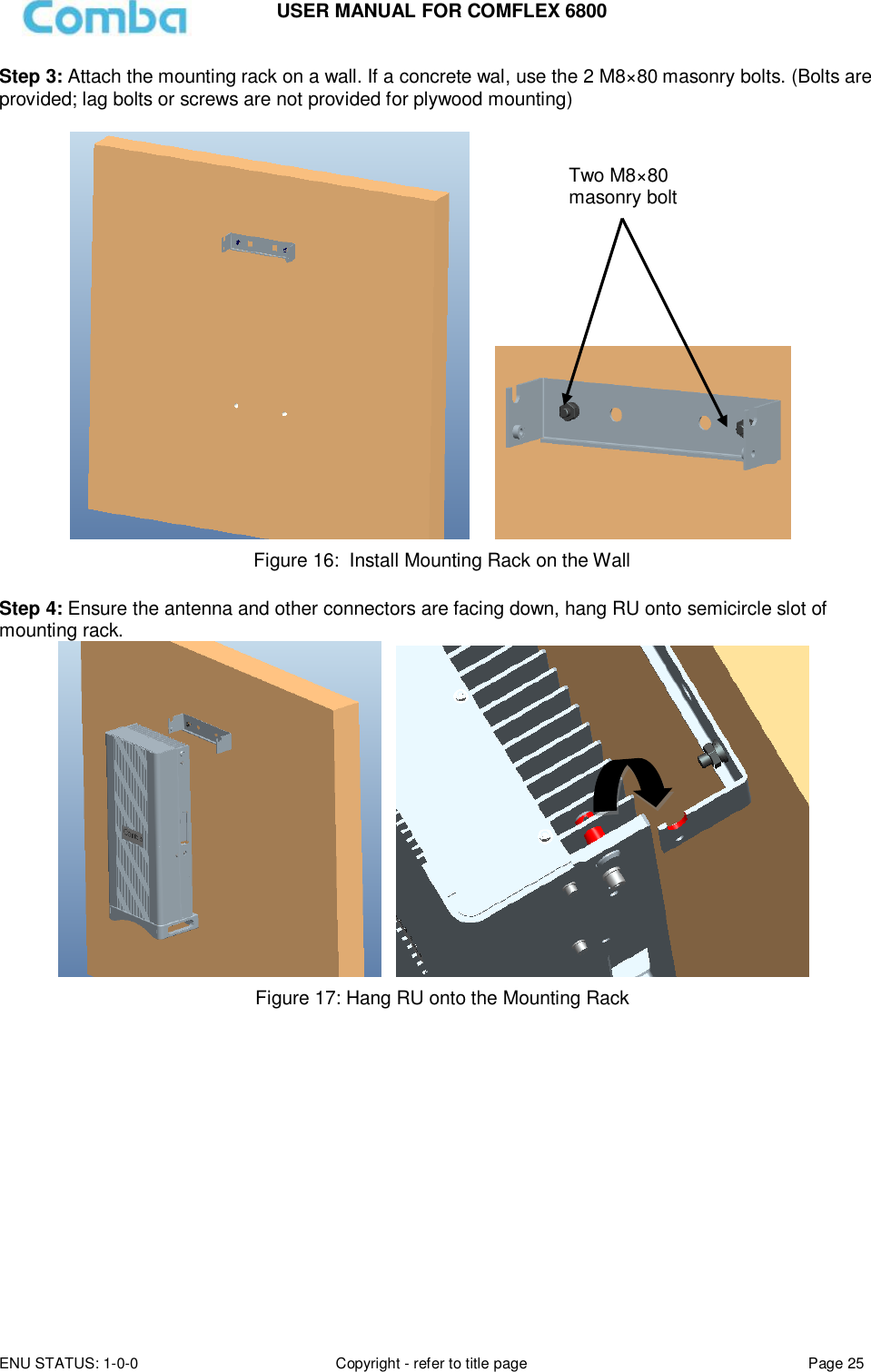 USER MANUAL FOR COMFLEX 6800 ENU STATUS: 1-0-0 Copyright - refer to title page Page 25  Step 3: Attach the mounting rack on a wall. If a concrete wal, use the 2 M8×80 masonry bolts. (Bolts are provided; lag bolts or screws are not provided for plywood mounting)        Figure 16:  Install Mounting Rack on the Wall  Step 4: Ensure the antenna and other connectors are facing down, hang RU onto semicircle slot of mounting rack.     Figure 17: Hang RU onto the Mounting Rack            Two M8×80 masonry bolt 