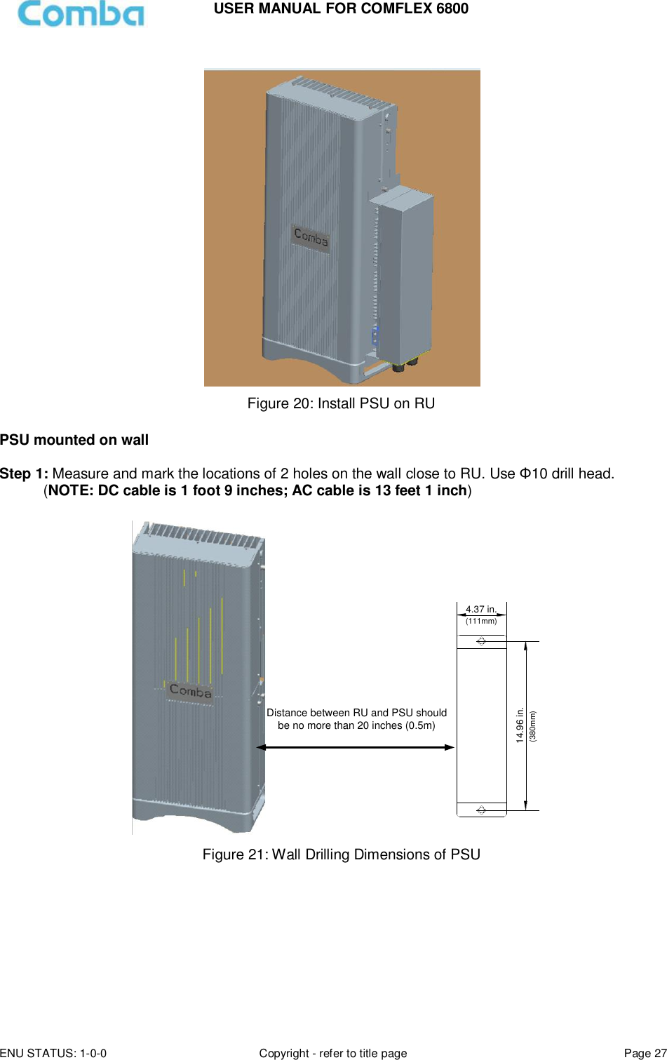 USER MANUAL FOR COMFLEX 6800 ENU STATUS: 1-0-0 Copyright - refer to title page Page 27    Figure 20: Install PSU on RU  PSU mounted on wall  Step 1: Measure and mark the locations of 2 holes on the wall close to RU. Use Φ10 drill head.  (NOTE: DC cable is 1 foot 9 inches; AC cable is 13 feet 1 inch)  14.96 in.4.37 in.(111mm)(380mm)Distance between RU and PSU should be no more than 20 inches (0.5m) Figure 21: Wall Drilling Dimensions of PSU         