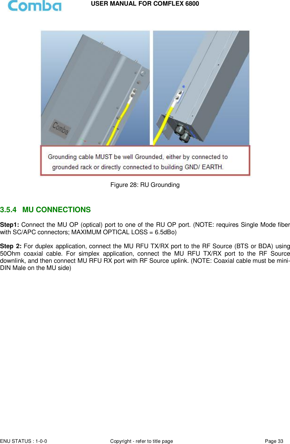 USER MANUAL FOR COMFLEX 6800  ENU STATUS : 1-0-0 Copyright - refer to title page Page 33       Figure 28: RU Grounding   3.5.4  MU CONNECTIONS Step1: Connect the MU OP (optical) port to one of the RU OP port. (NOTE: requires Single Mode fiber with SC/APC connectors; MAXIMUM OPTICAL LOSS = 6.5dBo)  Step 2: For duplex application, connect the MU RFU TX/RX port to the RF Source (BTS or BDA) using 50Ohm  coaxial  cable.  For  simplex  application,  connect  the  MU  RFU  TX/RX  port  to  the  RF  Source downlink, and then connect MU RFU RX port with RF Source uplink. (NOTE: Coaxial cable must be mini-DIN Male on the MU side)   