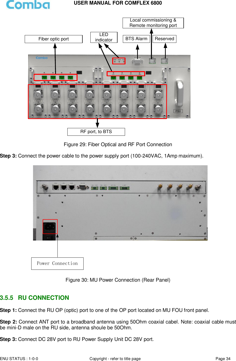 USER MANUAL FOR COMFLEX 6800  ENU STATUS : 1-0-0 Copyright - refer to title page Page 34     Local commissioning &amp; Remote monitoring portBTS Alarm ReservedFiber optic portRF port, to BTSLED indicator  Figure 29: Fiber Optical and RF Port Connection  Step 3: Connect the power cable to the power supply port (100-240VAC, 1Amp maximum).    Power Connection Figure 30: MU Power Connection (Rear Panel)   3.5.5  RU CONNECTION  Step 1: Connect the RU OP (optic) port to one of the OP port located on MU FOU front panel.  Step 2: Connect ANT port to a broadband antenna using 50Ohm coaxial cabel. Note: coaxial cable must be mini-D male on the RU side, antenna shoule be 50Ohm.   Step 3: Connect DC 28V port to RU Power Supply Unit DC 28V port. 