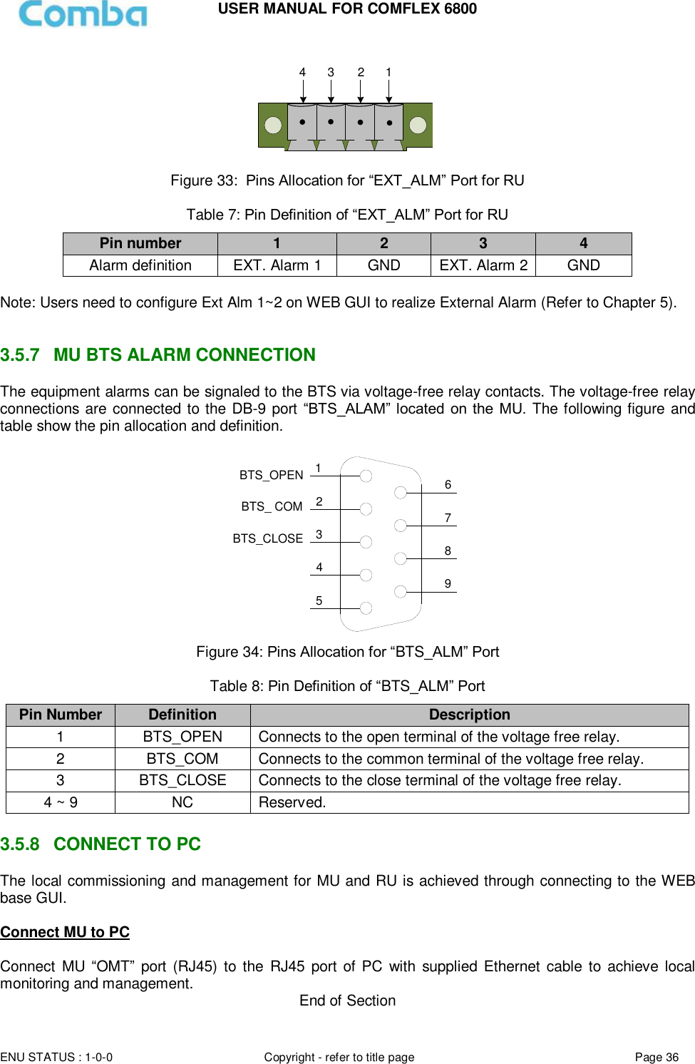 USER MANUAL FOR COMFLEX 6800  ENU STATUS : 1-0-0 Copyright - refer to title page Page 36     1234 Figure 33:  Pins Allocation for “EXT_ALM” Port for RU  Table 7: Pin Definition of “EXT_ALM” Port for RU Pin number 1 2 3 4 Alarm definition EXT. Alarm 1 GND EXT. Alarm 2 GND  Note: Users need to configure Ext Alm 1~2 on WEB GUI to realize External Alarm (Refer to Chapter 5).    3.5.7  MU BTS ALARM CONNECTION The equipment alarms can be signaled to the BTS via voltage-free relay contacts. The voltage-free relay connections are connected to the DB-9 port “BTS_ALAM”  located on the  MU. The following figure and table show the pin allocation and definition.   124356798BTS_OPENBTS_CLOSEBTS_ COM Figure 34: Pins Allocation for “BTS_ALM” Port  Table 8: Pin Definition of “BTS_ALM” Port Pin Number Definition Description 1 BTS_OPEN Connects to the open terminal of the voltage free relay. 2 BTS_COM  Connects to the common terminal of the voltage free relay. 3 BTS_CLOSE Connects to the close terminal of the voltage free relay. 4 ~ 9 NC Reserved.  3.5.8  CONNECT TO PC The local commissioning and management for MU and RU is achieved through connecting to the WEB base GUI.  Connect MU to PC  Connect  MU  “OMT”  port  (RJ45) to  the  RJ45  port  of PC  with  supplied Ethernet  cable  to  achieve local monitoring and management.  End of Section 
